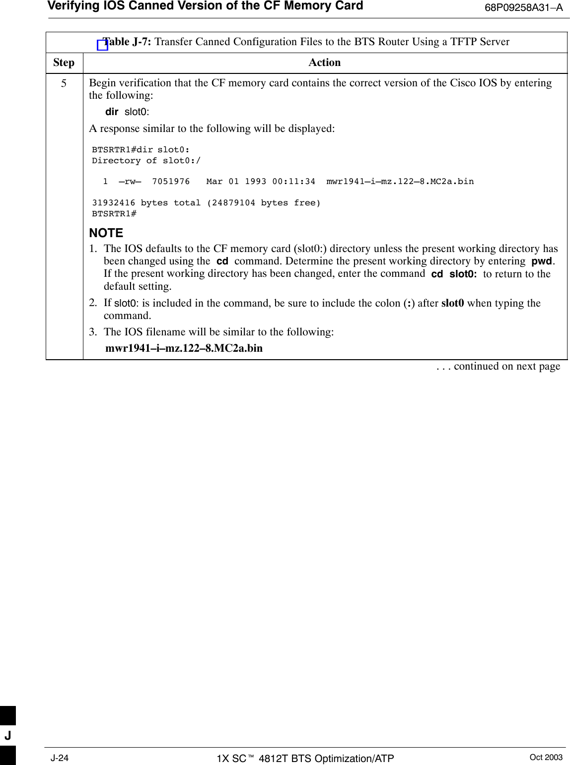 Verifying IOS Canned Version of the CF Memory Card 68P09258A31–AOct 20031X SCt 4812T BTS Optimization/ATPJ-24Table J-7: Transfer Canned Configuration Files to the BTS Router Using a TFTP ServerStep Action5Begin verification that the CF memory card contains the correct version of the Cisco IOS by enteringthe following:dir  slot0:A response similar to the following will be displayed:BTSRTR1#dir slot0:Directory of slot0:/  1  –rw–  7051976   Mar 01 1993 00:11:34  mwr1941–i–mz.122–8.MC2a.bin31932416 bytes total (24879104 bytes free)BTSRTR1#NOTE1. The IOS defaults to the CF memory card (slot0:) directory unless the present working directory hasbeen changed using the  cd  command. Determine the present working directory by entering  pwd.If the present working directory has been changed, enter the command  cd  slot0:  to return to thedefault setting.2. If slot0: is included in the command, be sure to include the colon (:) after slot0 when typing thecommand.3. The IOS filename will be similar to the following:mwr1941–i–mz.122–8.MC2a.bin. . . continued on next pageJ