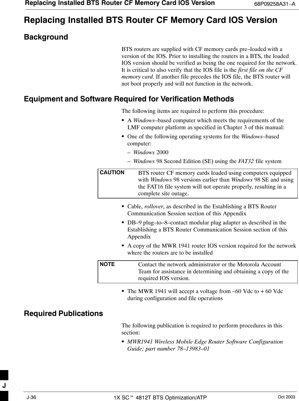 Replacing Installed BTS Router CF Memory Card IOS Version 68P09258A31–AOct 20031X SCt 4812T BTS Optimization/ATPJ-36Replacing Installed BTS Router CF Memory Card IOS VersionBackgroundBTS routers are supplied with CF memory cards pre–loaded with aversion of the IOS. Prior to installing the routers in a BTS, the loadedIOS version should be verified as being the one required for the network.It is critical to also verify that the IOS file is the first file on the CFmemory card. If another file precedes the IOS file, the BTS router willnot boot properly and will not function in the network.Equipment and Software Required for Verification MethodsThe following items are required to perform this procedure:SA Windows–based computer which meets the requirements of theLMF computer platform as specified in Chapter 3 of this manual:SOne of the following operating systems for the Windows–basedcomputer:–Windows 2000–Windows 98 Second Edition (SE) using the FAT32 file systemCAUTION BTS router CF memory cards loaded using computers equippedwith Windows 98 versions earlier than Windows 98 SE and usingthe FAT16 file system will not operate properly, resulting in acomplete site outage.SCable, rollover, as described in the Establishing a BTS RouterCommunication Session section of this AppendixSDB–9 plug–to–8–contact modular plug adapter as described in theEstablishing a BTS Router Communication Session section of thisAppendixSA copy of the MWR 1941 router IOS version required for the networkwhere the routers are to be installedNOTE Contact the network administrator or the Motorola AccountTeam for assistance in determining and obtaining a copy of therequired IOS version.SThe MWR 1941 will accept a voltage from –60 Vdc to + 60 Vdcduring configuration and file operationsRequired PublicationsThe following publication is required to perform procedures in thissection:SMWR1941 Wireless Mobile Edge Router Software ConfigurationGuide; part number 78–13983–01J