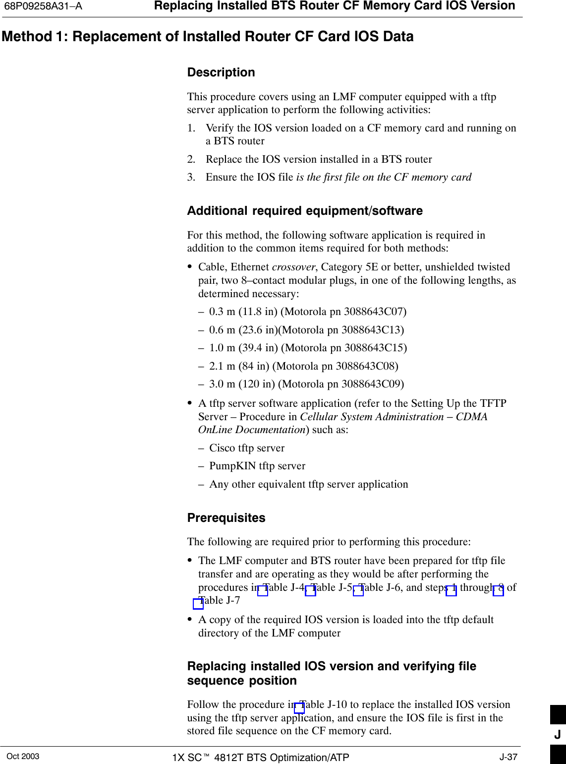 Replacing Installed BTS Router CF Memory Card IOS Version68P09258A31–AOct 2003 1X SCt 4812T BTS Optimization/ATP J-37Method 1: Replacement of Installed Router CF Card IOS DataDescriptionThis procedure covers using an LMF computer equipped with a tftpserver application to perform the following activities:1. Verify the IOS version loaded on a CF memory card and running ona BTS router2. Replace the IOS version installed in a BTS router3. Ensure the IOS file is the first file on the CF memory cardAdditional required equipment/softwareFor this method, the following software application is required inaddition to the common items required for both methods:SCable, Ethernet crossover, Category 5E or better, unshielded twistedpair, two 8–contact modular plugs, in one of the following lengths, asdetermined necessary:– 0.3 m (11.8 in) (Motorola pn 3088643C07)– 0.6 m (23.6 in)(Motorola pn 3088643C13)– 1.0 m (39.4 in) (Motorola pn 3088643C15)– 2.1 m (84 in) (Motorola pn 3088643C08)– 3.0 m (120 in) (Motorola pn 3088643C09)SA tftp server software application (refer to the Setting Up the TFTPServer – Procedure in Cellular System Administration – CDMAOnLine Documentation) such as:– Cisco tftp server– PumpKIN tftp server– Any other equivalent tftp server applicationPrerequisitesThe following are required prior to performing this procedure:SThe LMF computer and BTS router have been prepared for tftp filetransfer and are operating as they would be after performing theprocedures in Table J-4, Table J-5, Table J-6, and steps 1 through 8 ofTable J-7SA copy of the required IOS version is loaded into the tftp defaultdirectory of the LMF computerReplacing installed IOS version and verifying filesequence positionFollow the procedure in Table J-10 to replace the installed IOS versionusing the tftp server application, and ensure the IOS file is first in thestored file sequence on the CF memory card. J