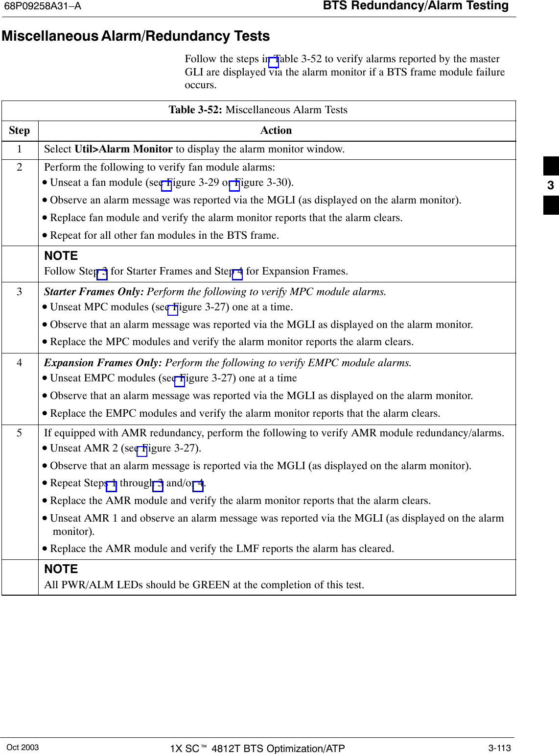 BTS Redundancy/Alarm Testing68P09258A31–AOct 2003 1X SCt 4812T BTS Optimization/ATP 3-113Miscellaneous Alarm/Redundancy TestsFollow the steps in Table 3-52 to verify alarms reported by the masterGLI are displayed via the alarm monitor if a BTS frame module failureoccurs.Table 3-52: Miscellaneous Alarm TestsStep Action1 Select Util&gt;Alarm Monitor to display the alarm monitor window.2Perform the following to verify fan module alarms:•Unseat a fan module (see Figure 3-29 or Figure 3-30).•Observe an alarm message was reported via the MGLI (as displayed on the alarm monitor).•Replace fan module and verify the alarm monitor reports that the alarm clears.•Repeat for all other fan modules in the BTS frame.NOTEFollow Step 3 for Starter Frames and Step 4 for Expansion Frames.3Starter Frames Only: Perform the following to verify MPC module alarms.•Unseat MPC modules (see Figure 3-27) one at a time.•Observe that an alarm message was reported via the MGLI as displayed on the alarm monitor.•Replace the MPC modules and verify the alarm monitor reports the alarm clears.4Expansion Frames Only: Perform the following to verify EMPC module alarms.•Unseat EMPC modules (see Figure 3-27) one at a time•Observe that an alarm message was reported via the MGLI as displayed on the alarm monitor.•Replace the EMPC modules and verify the alarm monitor reports that the alarm clears.5If equipped with AMR redundancy, perform the following to verify AMR module redundancy/alarms.•Unseat AMR 2 (see Figure 3-27).•Observe that an alarm message is reported via the MGLI (as displayed on the alarm monitor).•Repeat Steps 1 through 3 and/or 4.•Replace the AMR module and verify the alarm monitor reports that the alarm clears.•Unseat AMR 1 and observe an alarm message was reported via the MGLI (as displayed on the alarmmonitor).•Replace the AMR module and verify the LMF reports the alarm has cleared.NOTEAll PWR/ALM LEDs should be GREEN at the completion of this test. 3