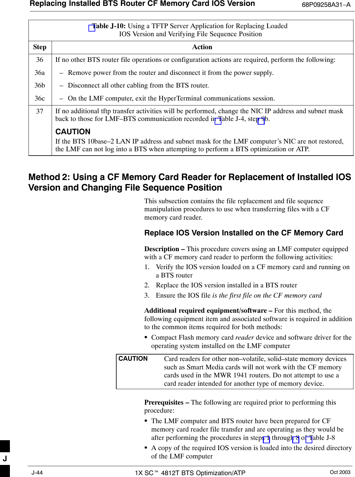 Replacing Installed BTS Router CF Memory Card IOS Version 68P09258A31–AOct 20031X SCt 4812T BTS Optimization/ATPJ-44Table J-10: Using a TFTP Server Application for Replacing Loaded IOS Version and Verifying File Sequence PositionStep Action36 If no other BTS router file operations or configuration actions are required, perform the following:36a – Remove power from the router and disconnect it from the power supply.36b – Disconnect all other cabling from the BTS router.36c – On the LMF computer, exit the HyperTerminal communications session.37 If no additional tftp transfer activities will be performed, change the NIC IP address and subnet maskback to those for LMF–BTS communication recorded in Table J-4, step 9b.CAUTIONIf the BTS 10base–2 LAN IP address and subnet mask for the LMF computer’s NIC are not restored,the LMF can not log into a BTS when attempting to perform a BTS optimization or ATP. Method 2: Using a CF Memory Card Reader for Replacement of Installed IOSVersion and Changing File Sequence PositionThis subsection contains the file replacement and file sequencemanipulation procedures to use when transferring files with a CFmemory card reader.Replace IOS Version Installed on the CF Memory CardDescription – This procedure covers using an LMF computer equippedwith a CF memory card reader to perform the following activities:1. Verify the IOS version loaded on a CF memory card and running ona BTS router2. Replace the IOS version installed in a BTS router3. Ensure the IOS file is the first file on the CF memory cardAdditional required equipment/software – For this method, thefollowing equipment item and associated software is required in additionto the common items required for both methods:SCompact Flash memory card reader device and software driver for theoperating system installed on the LMF computerCAUTION Card readers for other non–volatile, solid–state memory devicessuch as Smart Media cards will not work with the CF memorycards used in the MWR 1941 routers. Do not attempt to use acard reader intended for another type of memory device.Prerequisites – The following are required prior to performing thisprocedure:SThe LMF computer and BTS router have been prepared for CFmemory card reader file transfer and are operating as they would beafter performing the procedures in steps 1 through 8 of Table J-8SA copy of the required IOS version is loaded into the desired directoryof the LMF computerJ