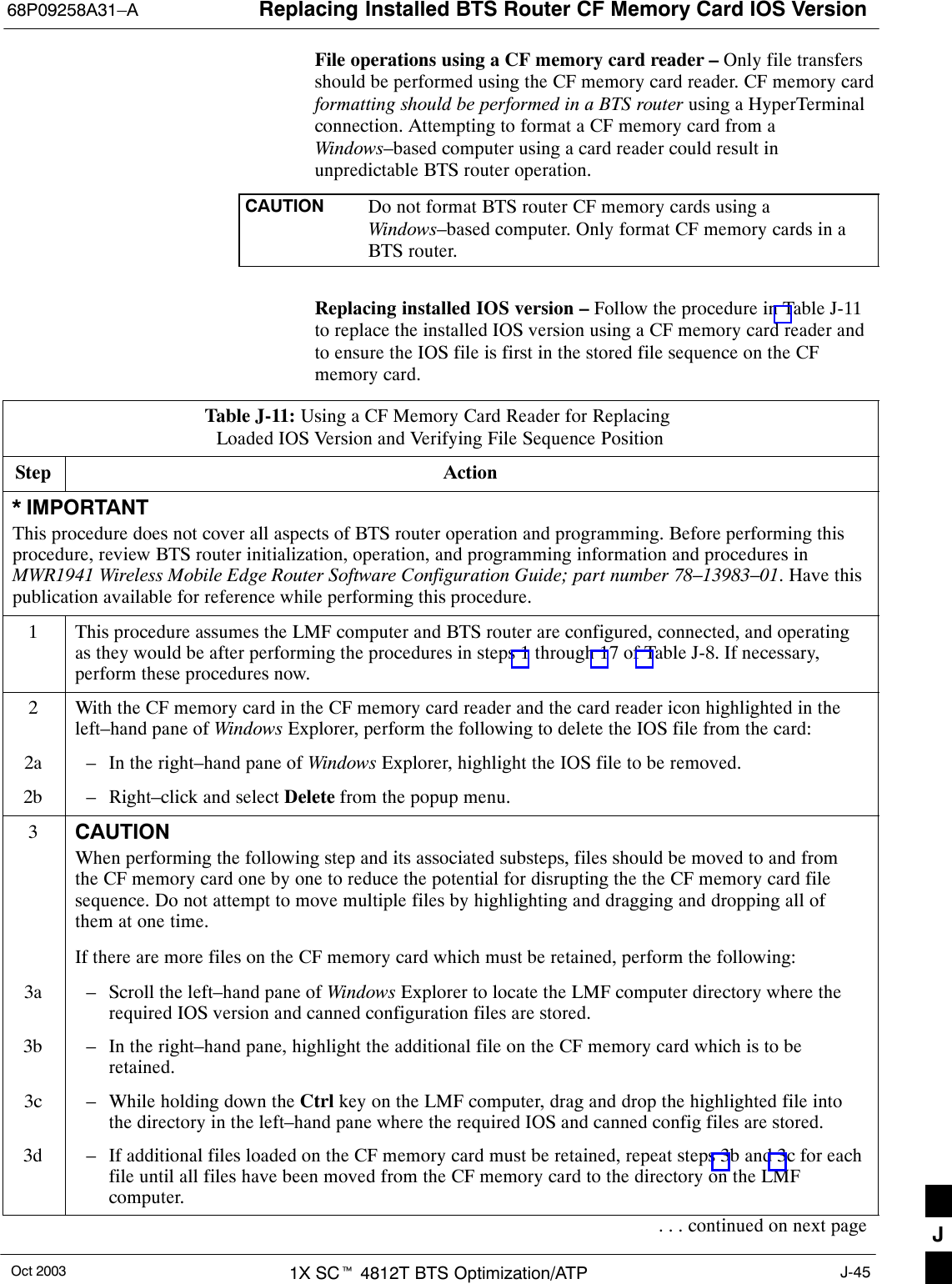 Replacing Installed BTS Router CF Memory Card IOS Version68P09258A31–AOct 2003 1X SCt 4812T BTS Optimization/ATP J-45File operations using a CF memory card reader – Only file transfersshould be performed using the CF memory card reader. CF memory cardformatting should be performed in a BTS router using a HyperTerminalconnection. Attempting to format a CF memory card from aWindows–based computer using a card reader could result inunpredictable BTS router operation.CAUTION Do not format BTS router CF memory cards using aWindows–based computer. Only format CF memory cards in aBTS router.Replacing installed IOS version – Follow the procedure in Table J-11to replace the installed IOS version using a CF memory card reader andto ensure the IOS file is first in the stored file sequence on the CFmemory card.Table J-11: Using a CF Memory Card Reader for Replacing Loaded IOS Version and Verifying File Sequence PositionStep Action* IMPORTANTThis procedure does not cover all aspects of BTS router operation and programming. Before performing thisprocedure, review BTS router initialization, operation, and programming information and procedures inMWR1941 Wireless Mobile Edge Router Software Configuration Guide; part number 78–13983–01. Have thispublication available for reference while performing this procedure.1This procedure assumes the LMF computer and BTS router are configured, connected, and operatingas they would be after performing the procedures in steps 1 through 17 of Table J-8. If necessary,perform these procedures now.2With the CF memory card in the CF memory card reader and the card reader icon highlighted in theleft–hand pane of Windows Explorer, perform the following to delete the IOS file from the card:2a – In the right–hand pane of Windows Explorer, highlight the IOS file to be removed.2b – Right–click and select Delete from the popup menu.3CAUTIONWhen performing the following step and its associated substeps, files should be moved to and fromthe CF memory card one by one to reduce the potential for disrupting the the CF memory card filesequence. Do not attempt to move multiple files by highlighting and dragging and dropping all ofthem at one time.If there are more files on the CF memory card which must be retained, perform the following:3a – Scroll the left–hand pane of Windows Explorer to locate the LMF computer directory where therequired IOS version and canned configuration files are stored.3b – In the right–hand pane, highlight the additional file on the CF memory card which is to beretained.3c – While holding down the Ctrl key on the LMF computer, drag and drop the highlighted file intothe directory in the left–hand pane where the required IOS and canned config files are stored.3d – If additional files loaded on the CF memory card must be retained, repeat steps 3b and 3c for eachfile until all files have been moved from the CF memory card to the directory on the LMFcomputer.. . . continued on next page J
