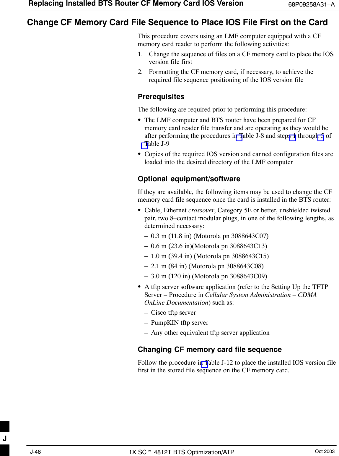 Replacing Installed BTS Router CF Memory Card IOS Version 68P09258A31–AOct 20031X SCt 4812T BTS Optimization/ATPJ-48Change CF Memory Card File Sequence to Place IOS File First on the CardThis procedure covers using an LMF computer equipped with a CFmemory card reader to perform the following activities:1. Change the sequence of files on a CF memory card to place the IOSversion file first2. Formatting the CF memory card, if necessary, to achieve therequired file sequence positioning of the IOS version filePrerequisitesThe following are required prior to performing this procedure:SThe LMF computer and BTS router have been prepared for CFmemory card reader file transfer and are operating as they would beafter performing the procedures in Table J-8 and steps 1 through 5 ofTable J-9SCopies of the required IOS version and canned configuration files areloaded into the desired directory of the LMF computerOptional equipment/softwareIf they are available, the following items may be used to change the CFmemory card file sequence once the card is installed in the BTS router:SCable, Ethernet crossover, Category 5E or better, unshielded twistedpair, two 8–contact modular plugs, in one of the following lengths, asdetermined necessary:– 0.3 m (11.8 in) (Motorola pn 3088643C07)– 0.6 m (23.6 in)(Motorola pn 3088643C13)– 1.0 m (39.4 in) (Motorola pn 3088643C15)– 2.1 m (84 in) (Motorola pn 3088643C08)– 3.0 m (120 in) (Motorola pn 3088643C09)SA tftp server software application (refer to the Setting Up the TFTPServer – Procedure in Cellular System Administration – CDMAOnLine Documentation) such as:– Cisco tftp server– PumpKIN tftp server– Any other equivalent tftp server applicationChanging CF memory card file sequenceFollow the procedure in Table J-12 to place the installed IOS version filefirst in the stored file sequence on the CF memory card.J