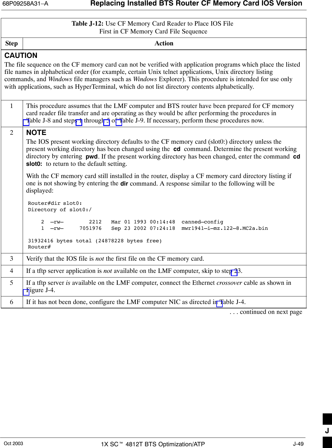 Replacing Installed BTS Router CF Memory Card IOS Version68P09258A31–AOct 2003 1X SCt 4812T BTS Optimization/ATP J-49Table J-12: Use CF Memory Card Reader to Place IOS File First in CF Memory Card File SequenceStep ActionCAUTIONThe file sequence on the CF memory card can not be verified with application programs which place the listedfile names in alphabetical order (for example, certain Unix telnet applications, Unix directory listingcommands, and Windows file managers such as Windows Explorer). This procedure is intended for use onlywith applications, such as HyperTerminal, which do not list directory contents alphabetically.1This procedure assumes that the LMF computer and BTS router have been prepared for CF memorycard reader file transfer and are operating as they would be after performing the procedures inTable J-8 and steps 1 through 5 of Table J-9. If necessary, perform these procedures now.2NOTEThe IOS present working directory defaults to the CF memory card (slot0:) directory unless thepresent working directory has been changed using the  cd  command. Determine the present workingdirectory by entering  pwd. If the present working directory has been changed, enter the command  cdslot0:  to return to the default setting.With the CF memory card still installed in the router, display a CF memory card directory listing ifone is not showing by entering the dir command. A response similar to the following will bedisplayed:Router#dir slot0:Directory of slot0:/2  –rw–        2212   Mar 01 1993 00:14:48  canned–config1  –rw–     7051976   Sep 23 2002 07:24:18  mwr1941–i–mz.122–8.MC2a.bin31932416 bytes total (24878228 bytes free)Router#3Verify that the IOS file is not the first file on the CF memory card.4If a tftp server application is not available on the LMF computer, skip to step 23.5If a tftp server is available on the LMF computer, connect the Ethernet crossover cable as shown inFigure J-4.6If it has not been done, configure the LMF computer NIC as directed in Table J-4.. . . continued on next pageJ