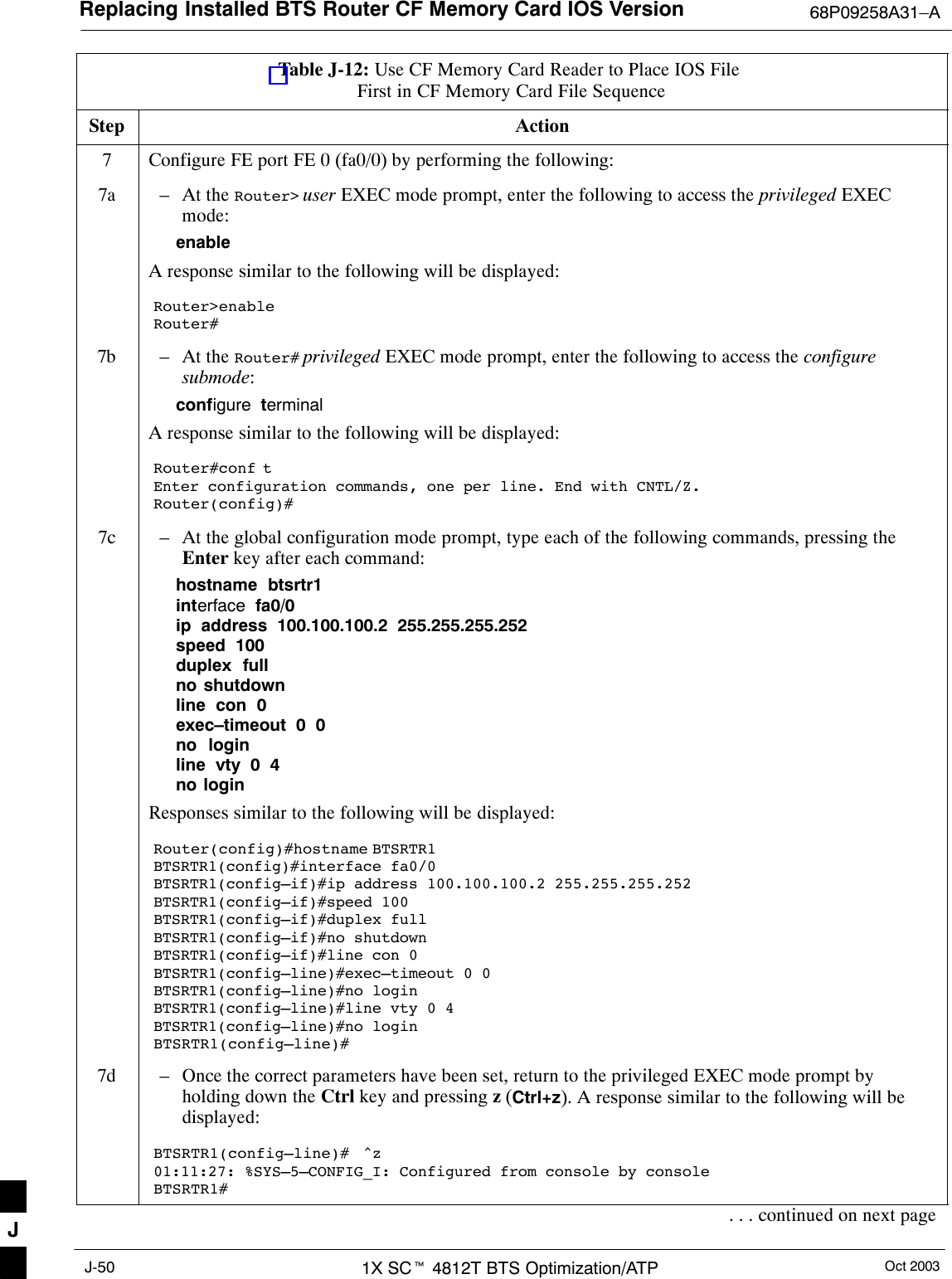 Replacing Installed BTS Router CF Memory Card IOS Version 68P09258A31–AOct 20031X SCt 4812T BTS Optimization/ATPJ-50Table J-12: Use CF Memory Card Reader to Place IOS File First in CF Memory Card File SequenceStep Action7Configure FE port FE 0 (fa0/0) by performing the following:7a – At the Router&gt; user EXEC mode prompt, enter the following to access the privileged EXECmode:enableA response similar to the following will be displayed:Router&gt;enableRouter#7b – At the Router# privileged EXEC mode prompt, enter the following to access the configuresubmode:configure  terminalA response similar to the following will be displayed:Router#conf tEnter configuration commands, one per line. End with CNTL/Z.Router(config)#7c – At the global configuration mode prompt, type each of the following commands, pressing theEnter key after each command:hostname  btsrtr1interface  fa0/0ip  address  100.100.100.2  255.255.255.252speed  100duplex  fullno shutdownline  con  0exec–timeout  0  0no  loginline  vty  0  4no loginResponses similar to the following will be displayed:Router(config)#hostname BTSRTR1BTSRTR1(config)#interface fa0/0BTSRTR1(config–if)#ip address 100.100.100.2 255.255.255.252BTSRTR1(config–if)#speed 100BTSRTR1(config–if)#duplex fullBTSRTR1(config–if)#no shutdownBTSRTR1(config–if)#line con 0BTSRTR1(config–line)#exec–timeout 0 0BTSRTR1(config–line)#no loginBTSRTR1(config–line)#line vty 0 4BTSRTR1(config–line)#no loginBTSRTR1(config–line)#7d – Once the correct parameters have been set, return to the privileged EXEC mode prompt byholding down the Ctrl key and pressing z (Ctrl+z). A response similar to the following will bedisplayed:BTSRTR1(config–line)#  ^z01:11:27: %SYS–5–CONFIG_I: Configured from console by consoleBTSRTR1#. . . continued on next pageJ