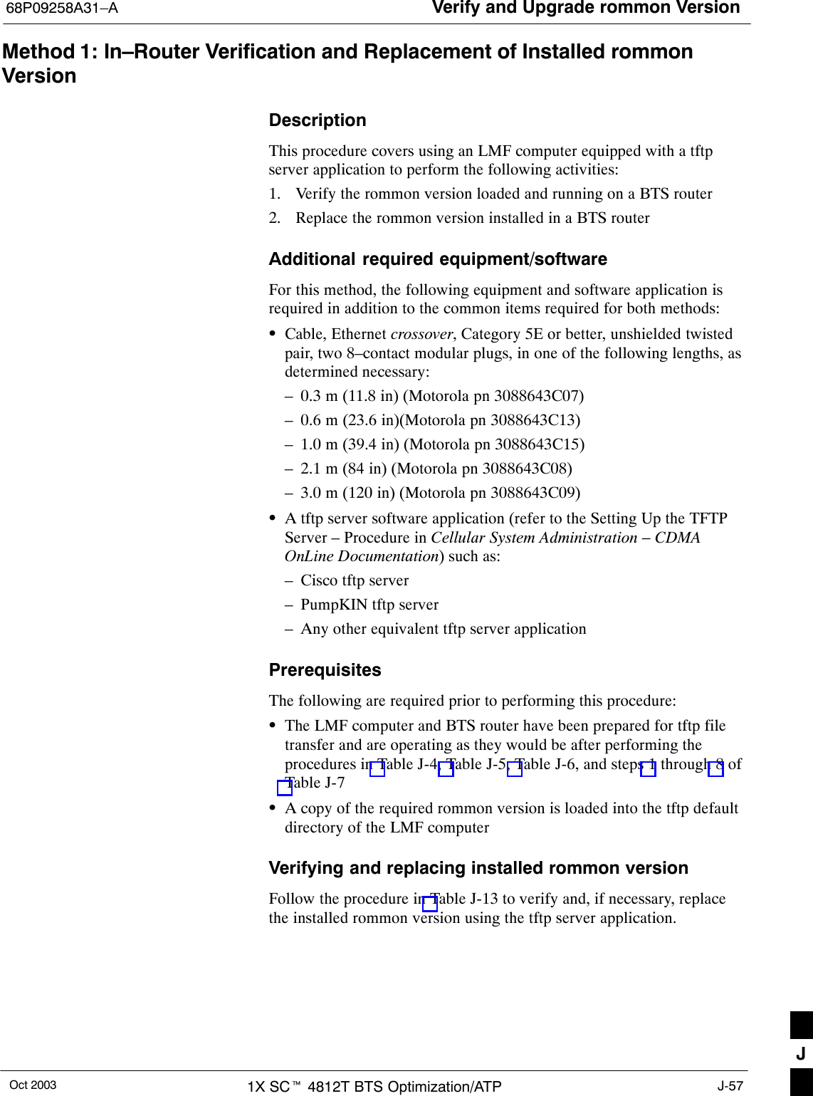 Verify and Upgrade rommon Version68P09258A31–AOct 2003 1X SCt 4812T BTS Optimization/ATP J-57Method 1: In–Router Verification and Replacement of Installed rommonVersionDescriptionThis procedure covers using an LMF computer equipped with a tftpserver application to perform the following activities:1. Verify the rommon version loaded and running on a BTS router2. Replace the rommon version installed in a BTS routerAdditional required equipment/softwareFor this method, the following equipment and software application isrequired in addition to the common items required for both methods:SCable, Ethernet crossover, Category 5E or better, unshielded twistedpair, two 8–contact modular plugs, in one of the following lengths, asdetermined necessary:– 0.3 m (11.8 in) (Motorola pn 3088643C07)– 0.6 m (23.6 in)(Motorola pn 3088643C13)– 1.0 m (39.4 in) (Motorola pn 3088643C15)– 2.1 m (84 in) (Motorola pn 3088643C08)– 3.0 m (120 in) (Motorola pn 3088643C09)SA tftp server software application (refer to the Setting Up the TFTPServer – Procedure in Cellular System Administration – CDMAOnLine Documentation) such as:– Cisco tftp server– PumpKIN tftp server– Any other equivalent tftp server applicationPrerequisitesThe following are required prior to performing this procedure:SThe LMF computer and BTS router have been prepared for tftp filetransfer and are operating as they would be after performing theprocedures in Table J-4, Table J-5, Table J-6, and steps 1 through 8 ofTable J-7SA copy of the required rommon version is loaded into the tftp defaultdirectory of the LMF computerVerifying and replacing installed rommon versionFollow the procedure in Table J-13 to verify and, if necessary, replacethe installed rommon version using the tftp server application.J