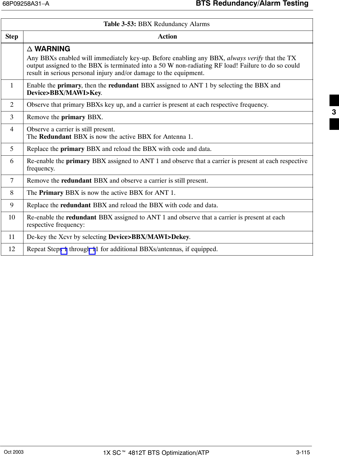 BTS Redundancy/Alarm Testing68P09258A31–AOct 2003 1X SCt 4812T BTS Optimization/ATP 3-115Table 3-53: BBX Redundancy AlarmsStep Actionn WARNINGAny BBXs enabled will immediately key-up. Before enabling any BBX, always verify that the TXoutput assigned to the BBX is terminated into a 50 W non-radiating RF load! Failure to do so couldresult in serious personal injury and/or damage to the equipment.1Enable the primary, then the redundant BBX assigned to ANT 1 by selecting the BBX andDevice&gt;BBX/MAWI&gt;Key.2Observe that primary BBXs key up, and a carrier is present at each respective frequency.3Remove the primary BBX.4Observe a carrier is still present.The Redundant BBX is now the active BBX for Antenna 1.5Replace the primary BBX and reload the BBX with code and data.6Re-enable the primary BBX assigned to ANT 1 and observe that a carrier is present at each respectivefrequency.7Remove the redundant BBX and observe a carrier is still present.8 The Primary BBX is now the active BBX for ANT 1.9Replace the redundant BBX and reload the BBX with code and data.10 Re-enable the redundant BBX assigned to ANT 1 and observe that a carrier is present at eachrespective frequency:11 De-key the Xcvr by selecting Device&gt;BBX/MAWI&gt;Dekey.12 Repeat Steps 1 through 11 for additional BBXs/antennas, if equipped. 3