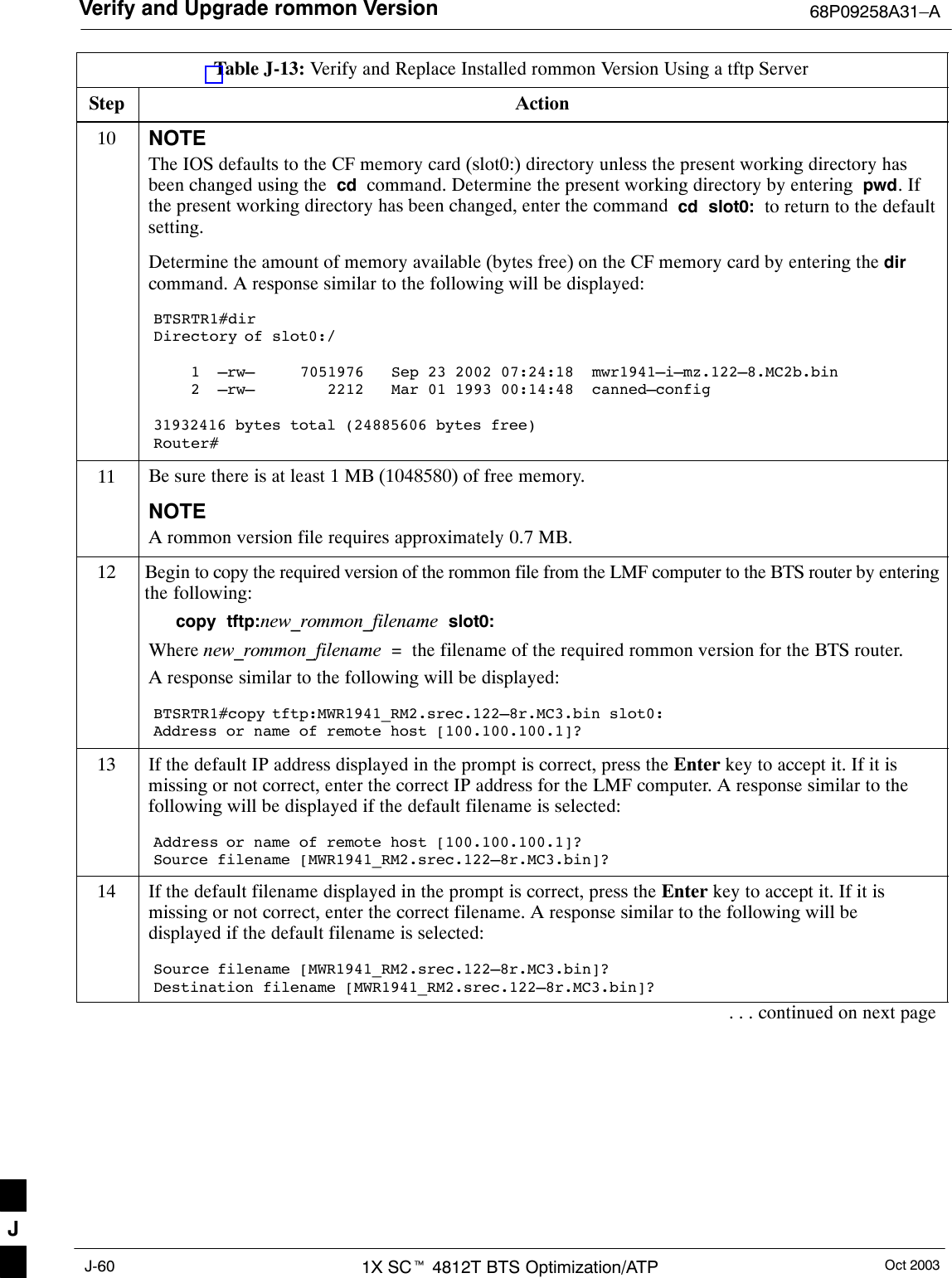 Verify and Upgrade rommon Version 68P09258A31–AOct 20031X SCt 4812T BTS Optimization/ATPJ-60Table J-13: Verify and Replace Installed rommon Version Using a tftp ServerStep Action10 NOTEThe IOS defaults to the CF memory card (slot0:) directory unless the present working directory hasbeen changed using the  cd  command. Determine the present working directory by entering  pwd. Ifthe present working directory has been changed, enter the command  cd  slot0:  to return to the defaultsetting.Determine the amount of memory available (bytes free) on the CF memory card by entering the dircommand. A response similar to the following will be displayed:BTSRTR1#dirDirectory of slot0:/1  –rw–     7051976   Sep 23 2002 07:24:18  mwr1941–i–mz.122–8.MC2b.bin2  –rw–        2212   Mar 01 1993 00:14:48  canned–config31932416 bytes total (24885606 bytes free)Router#11 Be sure there is at least 1 MB (1048580) of free memory.NOTEA rommon version file requires approximately 0.7 MB.12 Begin to copy the required version of the rommon file from the LMF computer to the BTS router by enteringthe following:copy  tftp:new_rommon_filename  slot0:Where new_rommon_filename  =  the filename of the required rommon version for the BTS router.A response similar to the following will be displayed:BTSRTR1#copy tftp:MWR1941_RM2.srec.122–8r.MC3.bin slot0:Address or name of remote host [100.100.100.1]?13 If the default IP address displayed in the prompt is correct, press the Enter key to accept it. If it ismissing or not correct, enter the correct IP address for the LMF computer. A response similar to thefollowing will be displayed if the default filename is selected:Address or name of remote host [100.100.100.1]? Source filename [MWR1941_RM2.srec.122–8r.MC3.bin]?14 If the default filename displayed in the prompt is correct, press the Enter key to accept it. If it ismissing or not correct, enter the correct filename. A response similar to the following will bedisplayed if the default filename is selected:Source filename [MWR1941_RM2.srec.122–8r.MC3.bin]? Destination filename [MWR1941_RM2.srec.122–8r.MC3.bin]?. . . continued on next pageJ