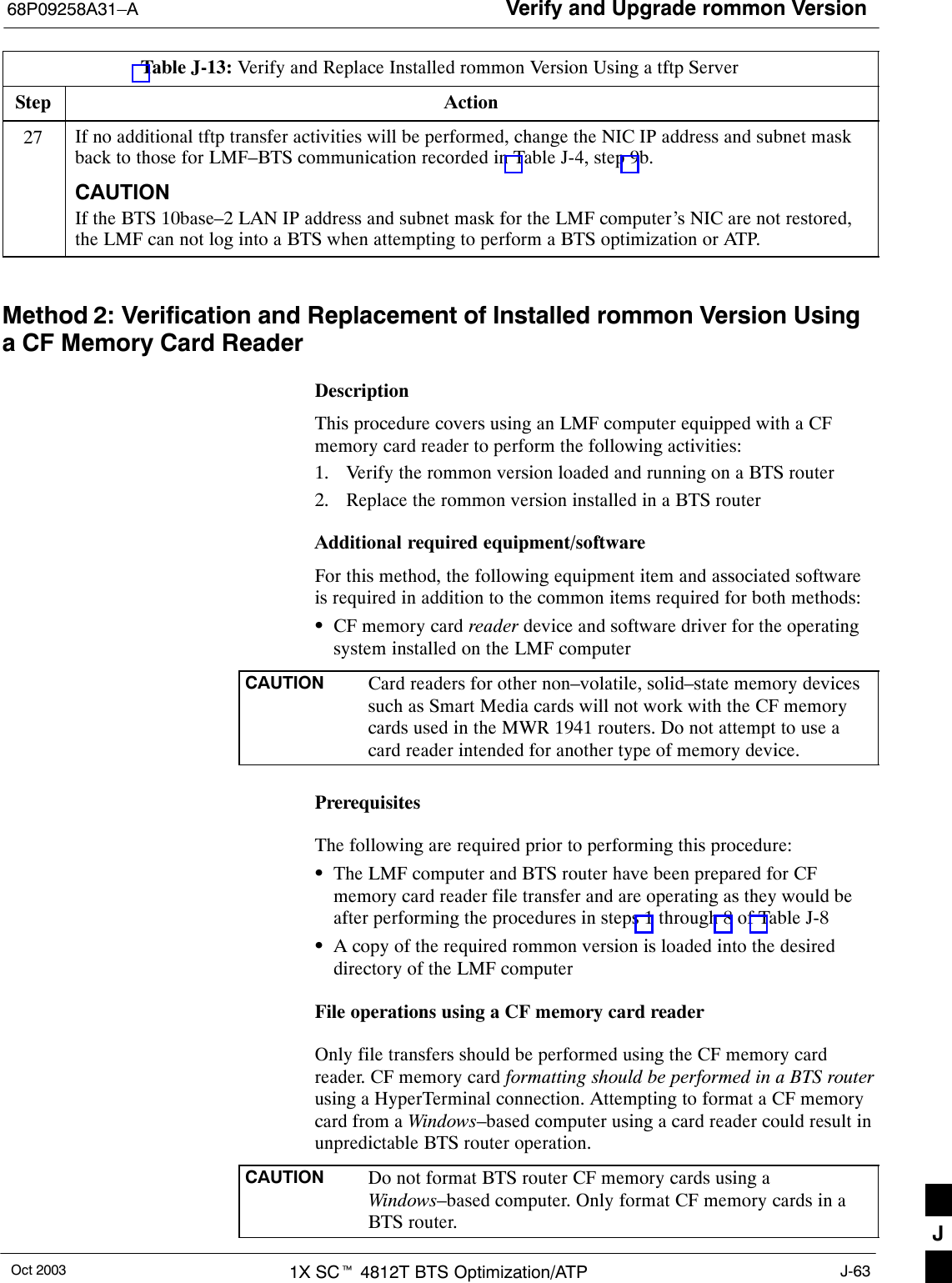 Verify and Upgrade rommon Version68P09258A31–AOct 2003 1X SCt 4812T BTS Optimization/ATP J-63Table J-13: Verify and Replace Installed rommon Version Using a tftp ServerStep Action27 If no additional tftp transfer activities will be performed, change the NIC IP address and subnet maskback to those for LMF–BTS communication recorded in Table J-4, step 9b.CAUTIONIf the BTS 10base–2 LAN IP address and subnet mask for the LMF computer’s NIC are not restored,the LMF can not log into a BTS when attempting to perform a BTS optimization or ATP. Method 2: Verification and Replacement of Installed rommon Version Usinga CF Memory Card ReaderDescriptionThis procedure covers using an LMF computer equipped with a CFmemory card reader to perform the following activities:1. Verify the rommon version loaded and running on a BTS router2. Replace the rommon version installed in a BTS routerAdditional required equipment/softwareFor this method, the following equipment item and associated softwareis required in addition to the common items required for both methods:SCF memory card reader device and software driver for the operatingsystem installed on the LMF computerCAUTION Card readers for other non–volatile, solid–state memory devicessuch as Smart Media cards will not work with the CF memorycards used in the MWR 1941 routers. Do not attempt to use acard reader intended for another type of memory device.PrerequisitesThe following are required prior to performing this procedure:SThe LMF computer and BTS router have been prepared for CFmemory card reader file transfer and are operating as they would beafter performing the procedures in steps 1 through 8 of Table J-8SA copy of the required rommon version is loaded into the desireddirectory of the LMF computerFile operations using a CF memory card readerOnly file transfers should be performed using the CF memory cardreader. CF memory card formatting should be performed in a BTS routerusing a HyperTerminal connection. Attempting to format a CF memorycard from a Windows–based computer using a card reader could result inunpredictable BTS router operation.CAUTION Do not format BTS router CF memory cards using aWindows–based computer. Only format CF memory cards in aBTS router. J