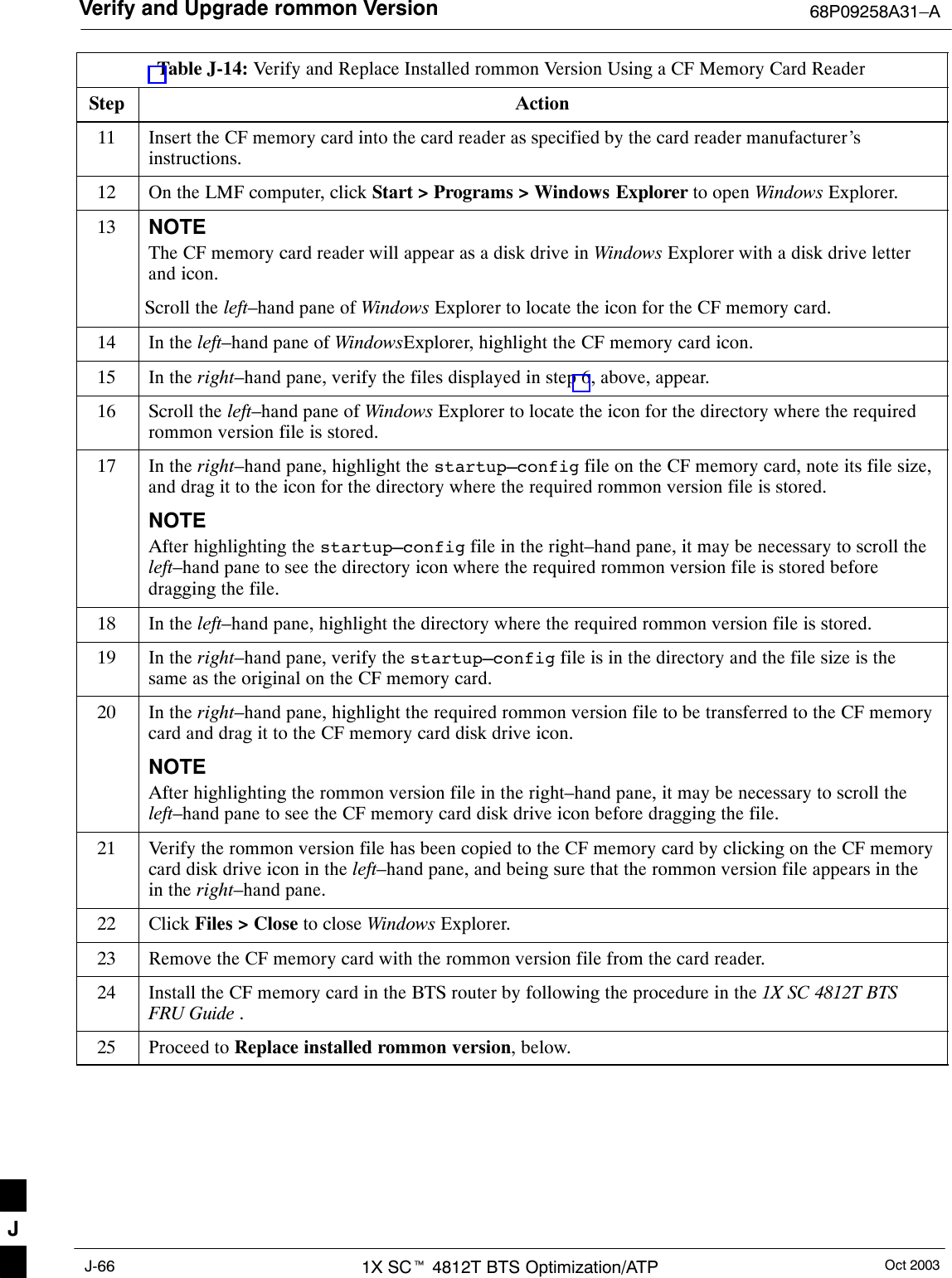 Verify and Upgrade rommon Version 68P09258A31–AOct 20031X SCt 4812T BTS Optimization/ATPJ-66Table J-14: Verify and Replace Installed rommon Version Using a CF Memory Card ReaderStep Action11 Insert the CF memory card into the card reader as specified by the card reader manufacturer’sinstructions.12 On the LMF computer, click Start &gt; Programs &gt; Windows Explorer to open Windows Explorer.13 NOTEThe CF memory card reader will appear as a disk drive in Windows Explorer with a disk drive letterand icon.Scroll the left–hand pane of Windows Explorer to locate the icon for the CF memory card.14 In the left–hand pane of WindowsExplorer, highlight the CF memory card icon.15 In the right–hand pane, verify the files displayed in step 6, above, appear.16 Scroll the left–hand pane of Windows Explorer to locate the icon for the directory where the requiredrommon version file is stored.17 In the right–hand pane, highlight the startup–config file on the CF memory card, note its file size,and drag it to the icon for the directory where the required rommon version file is stored.NOTEAfter highlighting the startup–config file in the right–hand pane, it may be necessary to scroll theleft–hand pane to see the directory icon where the required rommon version file is stored beforedragging the file.18 In the left–hand pane, highlight the directory where the required rommon version file is stored.19 In the right–hand pane, verify the startup–config file is in the directory and the file size is thesame as the original on the CF memory card.20 In the right–hand pane, highlight the required rommon version file to be transferred to the CF memorycard and drag it to the CF memory card disk drive icon.NOTEAfter highlighting the rommon version file in the right–hand pane, it may be necessary to scroll theleft–hand pane to see the CF memory card disk drive icon before dragging the file.21 Verify the rommon version file has been copied to the CF memory card by clicking on the CF memorycard disk drive icon in the left–hand pane, and being sure that the rommon version file appears in thein the right–hand pane.22 Click Files &gt; Close to close Windows Explorer.23 Remove the CF memory card with the rommon version file from the card reader.24 Install the CF memory card in the BTS router by following the procedure in the 1X SC 4812T BTSFRU Guide .25 Proceed to Replace installed rommon version, below. J
