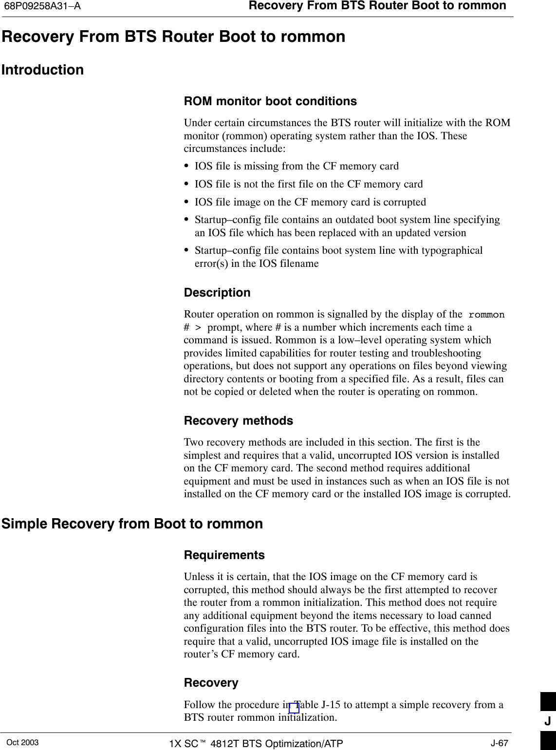 Recovery From BTS Router Boot to rommon68P09258A31–AOct 2003 1X SCt 4812T BTS Optimization/ATP J-67Recovery From BTS Router Boot to rommonIntroductionROM monitor boot conditionsUnder certain circumstances the BTS router will initialize with the ROMmonitor (rommon) operating system rather than the IOS. Thesecircumstances include:SIOS file is missing from the CF memory cardSIOS file is not the first file on the CF memory cardSIOS file image on the CF memory card is corruptedSStartup–config file contains an outdated boot system line specifyingan IOS file which has been replaced with an updated versionSStartup–config file contains boot system line with typographicalerror(s) in the IOS filenameDescriptionRouter operation on rommon is signalled by the display of the  rommon# &gt;  prompt, where # is a number which increments each time acommand is issued. Rommon is a low–level operating system whichprovides limited capabilities for router testing and troubleshootingoperations, but does not support any operations on files beyond viewingdirectory contents or booting from a specified file. As a result, files cannot be copied or deleted when the router is operating on rommon.Recovery methodsTwo recovery methods are included in this section. The first is thesimplest and requires that a valid, uncorrupted IOS version is installedon the CF memory card. The second method requires additionalequipment and must be used in instances such as when an IOS file is notinstalled on the CF memory card or the installed IOS image is corrupted.Simple Recovery from Boot to rommonRequirementsUnless it is certain, that the IOS image on the CF memory card iscorrupted, this method should always be the first attempted to recoverthe router from a rommon initialization. This method does not requireany additional equipment beyond the items necessary to load cannedconfiguration files into the BTS router. To be effective, this method doesrequire that a valid, uncorrupted IOS image file is installed on therouter’s CF memory card.RecoveryFollow the procedure in Table J-15 to attempt a simple recovery from aBTS router rommon initialization. J