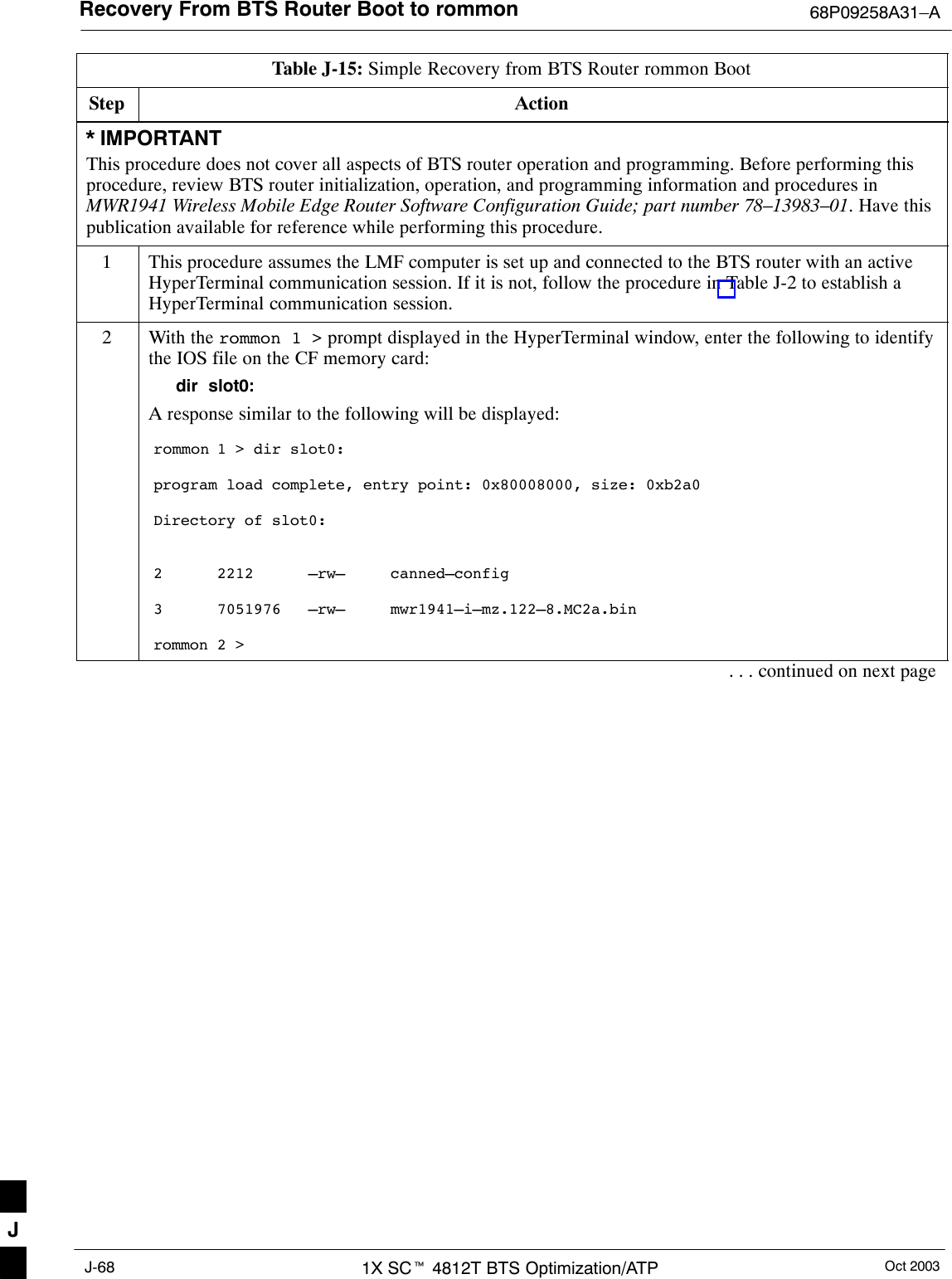 Recovery From BTS Router Boot to rommon 68P09258A31–AOct 20031X SCt 4812T BTS Optimization/ATPJ-68Table J-15: Simple Recovery from BTS Router rommon BootStep Action* IMPORTANTThis procedure does not cover all aspects of BTS router operation and programming. Before performing thisprocedure, review BTS router initialization, operation, and programming information and procedures inMWR1941 Wireless Mobile Edge Router Software Configuration Guide; part number 78–13983–01. Have thispublication available for reference while performing this procedure.1This procedure assumes the LMF computer is set up and connected to the BTS router with an activeHyperTerminal communication session. If it is not, follow the procedure in Table J-2 to establish aHyperTerminal communication session.2With the rommon 1 &gt; prompt displayed in the HyperTerminal window, enter the following to identifythe IOS file on the CF memory card:dir  slot0:A response similar to the following will be displayed:rommon 1 &gt; dir slot0:program load complete, entry point: 0x80008000, size: 0xb2a0Directory of slot0:2      2212      –rw–     canned–config3      7051976   –rw–     mwr1941–i–mz.122–8.MC2a.binrommon 2 &gt;. . . continued on next pageJ