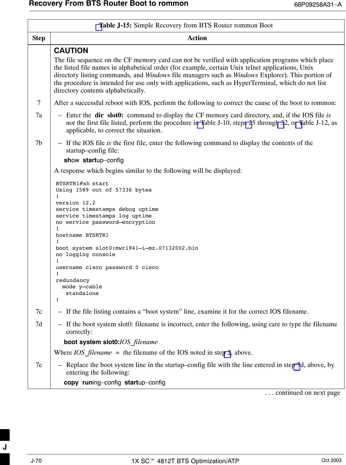 Recovery From BTS Router Boot to rommon 68P09258A31–AOct 20031X SCt 4812T BTS Optimization/ATPJ-70Table J-15: Simple Recovery from BTS Router rommon BootStep ActionCAUTIONThe file sequence on the CF memory card can not be verified with application programs which placethe listed file names in alphabetical order (for example, certain Unix telnet applications, Unixdirectory listing commands, and Windows file managers such as Windows Explorer). This portion ofthe procedure is intended for use only with applications, such as HyperTerminal, which do not listdirectory contents alphabetically.7After a successful reboot with IOS, perform the following to correct the cause of the boot to rommon:7a – Enter the  dir  slot0:  command to display the CF memory card directory, and, if the IOS file isnot the first file listed, perform the procedure in Table J-10, steps 25 through 32, or Table J-12, asapplicable, to correct the situation.7b – If the IOS file is the first file, enter the following command to display the contents of thestartup–config file:show  startup–configA response which begins similar to the following will be displayed:BTSRTR1#sh startUsing 1589 out of 57336 bytes!version 12.2service timestamps debug uptimeservice timestamps log uptimeno service password–encryption!hostname BTSRTR1!boot system slot0:mwr1941–i–mz.07132002.binno logging console!username cisco password 0 cisco!redundancy  mode y–cable   standalone!7c – If the file listing contains a “boot system” line, examine it for the correct IOS filename.7d – If the boot system slot0: filename is incorrect, enter the following, using care to type the filenamecorrectly:boot system slot0:IOS_filenameWhere IOS_filename  =  the filename of the IOS noted in step 2, above.7e – Replace the boot system line in the startup–config file with the line entered in step 7d, above, byentering the following:copy  runing–config  startup–config. . . continued on next pageJ