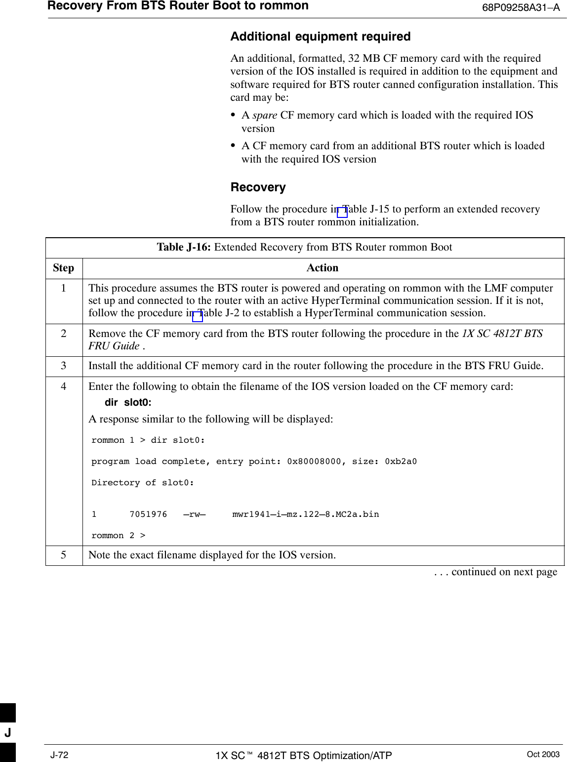 Recovery From BTS Router Boot to rommon 68P09258A31–AOct 20031X SCt 4812T BTS Optimization/ATPJ-72Additional equipment requiredAn additional, formatted, 32 MB CF memory card with the requiredversion of the IOS installed is required in addition to the equipment andsoftware required for BTS router canned configuration installation. Thiscard may be:SA spare CF memory card which is loaded with the required IOSversionSA CF memory card from an additional BTS router which is loadedwith the required IOS versionRecoveryFollow the procedure in Table J-15 to perform an extended recoveryfrom a BTS router rommon initialization.Table J-16: Extended Recovery from BTS Router rommon BootStep Action1This procedure assumes the BTS router is powered and operating on rommon with the LMF computerset up and connected to the router with an active HyperTerminal communication session. If it is not,follow the procedure in Table J-2 to establish a HyperTerminal communication session.2Remove the CF memory card from the BTS router following the procedure in the 1X SC 4812T BTSFRU Guide .3Install the additional CF memory card in the router following the procedure in the BTS FRU Guide.4Enter the following to obtain the filename of the IOS version loaded on the CF memory card:dir  slot0:A response similar to the following will be displayed:rommon 1 &gt; dir slot0:program load complete, entry point: 0x80008000, size: 0xb2a0Directory of slot0:1      7051976   –rw–     mwr1941–i–mz.122–8.MC2a.binrommon 2 &gt;5Note the exact filename displayed for the IOS version.. . . continued on next pageJ