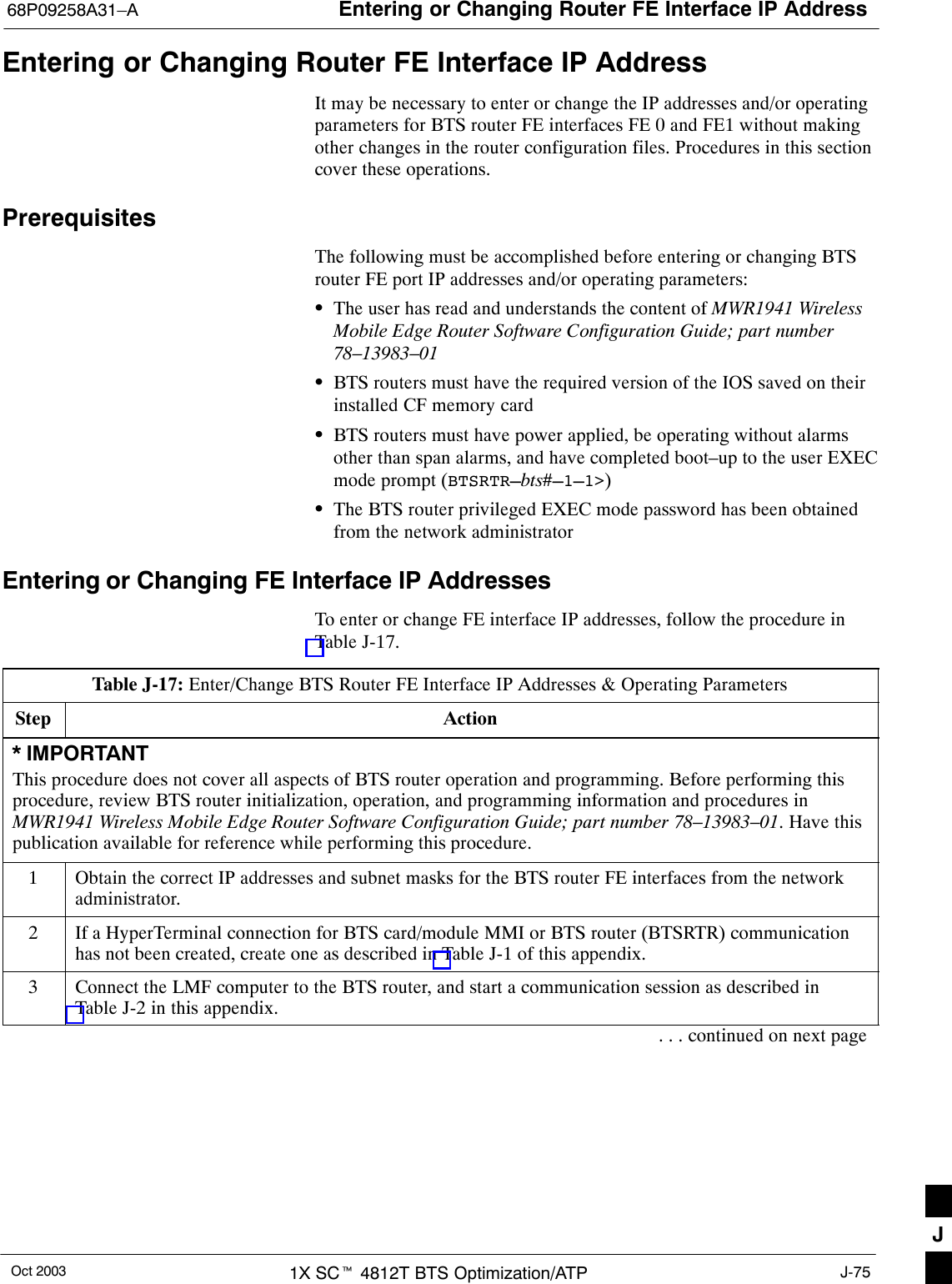 Entering or Changing Router FE Interface IP Address68P09258A31–AOct 2003 1X SCt 4812T BTS Optimization/ATP J-75Entering or Changing Router FE Interface IP AddressIt may be necessary to enter or change the IP addresses and/or operatingparameters for BTS router FE interfaces FE 0 and FE1 without makingother changes in the router configuration files. Procedures in this sectioncover these operations.PrerequisitesThe following must be accomplished before entering or changing BTSrouter FE port IP addresses and/or operating parameters:SThe user has read and understands the content of MWR1941 WirelessMobile Edge Router Software Configuration Guide; part number78–13983–01SBTS routers must have the required version of the IOS saved on theirinstalled CF memory cardSBTS routers must have power applied, be operating without alarmsother than span alarms, and have completed boot–up to the user EXECmode prompt (BTSRTR–bts#–1–1&gt;)SThe BTS router privileged EXEC mode password has been obtainedfrom the network administratorEntering or Changing FE Interface IP AddressesTo enter or change FE interface IP addresses, follow the procedure inTable J-17.Table J-17: Enter/Change BTS Router FE Interface IP Addresses &amp; Operating ParametersStep Action* IMPORTANTThis procedure does not cover all aspects of BTS router operation and programming. Before performing thisprocedure, review BTS router initialization, operation, and programming information and procedures inMWR1941 Wireless Mobile Edge Router Software Configuration Guide; part number 78–13983–01. Have thispublication available for reference while performing this procedure.1Obtain the correct IP addresses and subnet masks for the BTS router FE interfaces from the networkadministrator.2If a HyperTerminal connection for BTS card/module MMI or BTS router (BTSRTR) communicationhas not been created, create one as described in Table J-1 of this appendix.3Connect the LMF computer to the BTS router, and start a communication session as described inTable J-2 in this appendix.. . . continued on next pageJ