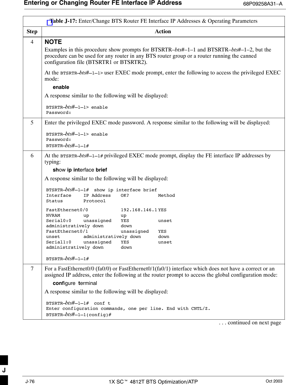 Entering or Changing Router FE Interface IP Address 68P09258A31–AOct 20031X SCt 4812T BTS Optimization/ATPJ-76Table J-17: Enter/Change BTS Router FE Interface IP Addresses &amp; Operating ParametersStep Action4NOTEExamples in this procedure show prompts for BTSRTR–bts#–1–1 and BTSRTR–bts#–1–2, but theprocedure can be used for any router in any BTS router group or a router running the cannedconfiguration file (BTSRTR1 or BTSRTR2).At the BTSRTR–bts#–1–1&gt; user EXEC mode prompt, enter the following to access the privileged EXECmode:enableA response similar to the following will be displayed:BTSRTR–bts#–1–1&gt; enablePassword:5Enter the privileged EXEC mode password. A response similar to the following will be displayed:BTSRTR–bts#–1–1&gt; enablePassword:BTSRTR–bts#–1–1#6At the BTSRTR–bts#–1–1# privileged EXEC mode prompt, display the FE interface IP addresses bytyping:show ip interface briefA response similar to the following will be displayed:BTSRTR–bts#–1–1#  show ip interface briefInterface IP Address OK? MethodStatus ProtocolFastEthernet0/0 192.168.146.1 YESNVRAM up upSerial0:0 unassigned YES unsetadministratively down downFastEthernet0/1 unassigned YESunset administratively down downSerial1:0 unassigned YES unsetadministratively down downBTSRTR–bts#–1–1#7For a FastEthernet0/0 (fa0/0) or FastEthernet0/1(fa0/1) interface which does not have a correct or anassigned IP address, enter the following at the router prompt to access the global configuration mode:configure  terminalA response similar to the following will be displayed:BTSRTR–bts#–1–1#  conf tEnter configuration commands, one per line. End with CNTL/Z.BTSRTR–bts#–1–1(config)#. . . continued on next pageJ