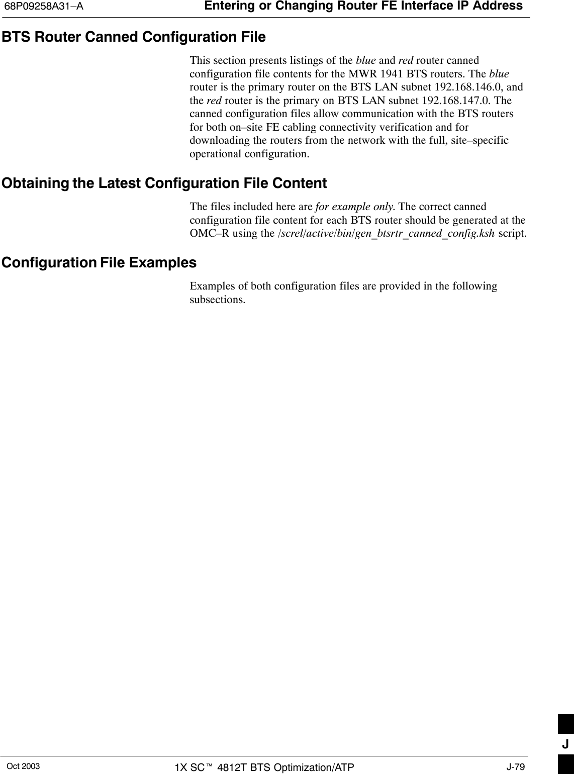 Entering or Changing Router FE Interface IP Address68P09258A31–AOct 2003 1X SCt 4812T BTS Optimization/ATP J-79BTS Router Canned Configuration FileThis section presents listings of the blue and red router cannedconfiguration file contents for the MWR 1941 BTS routers. The bluerouter is the primary router on the BTS LAN subnet 192.168.146.0, andthe red router is the primary on BTS LAN subnet 192.168.147.0. Thecanned configuration files allow communication with the BTS routersfor both on–site FE cabling connectivity verification and fordownloading the routers from the network with the full, site–specificoperational configuration.Obtaining the Latest Configuration File ContentThe files included here are for example only. The correct cannedconfiguration file content for each BTS router should be generated at theOMC–R using the /screl/active/bin/gen_btsrtr_canned_config.ksh script.Configuration File ExamplesExamples of both configuration files are provided in the followingsubsections.J