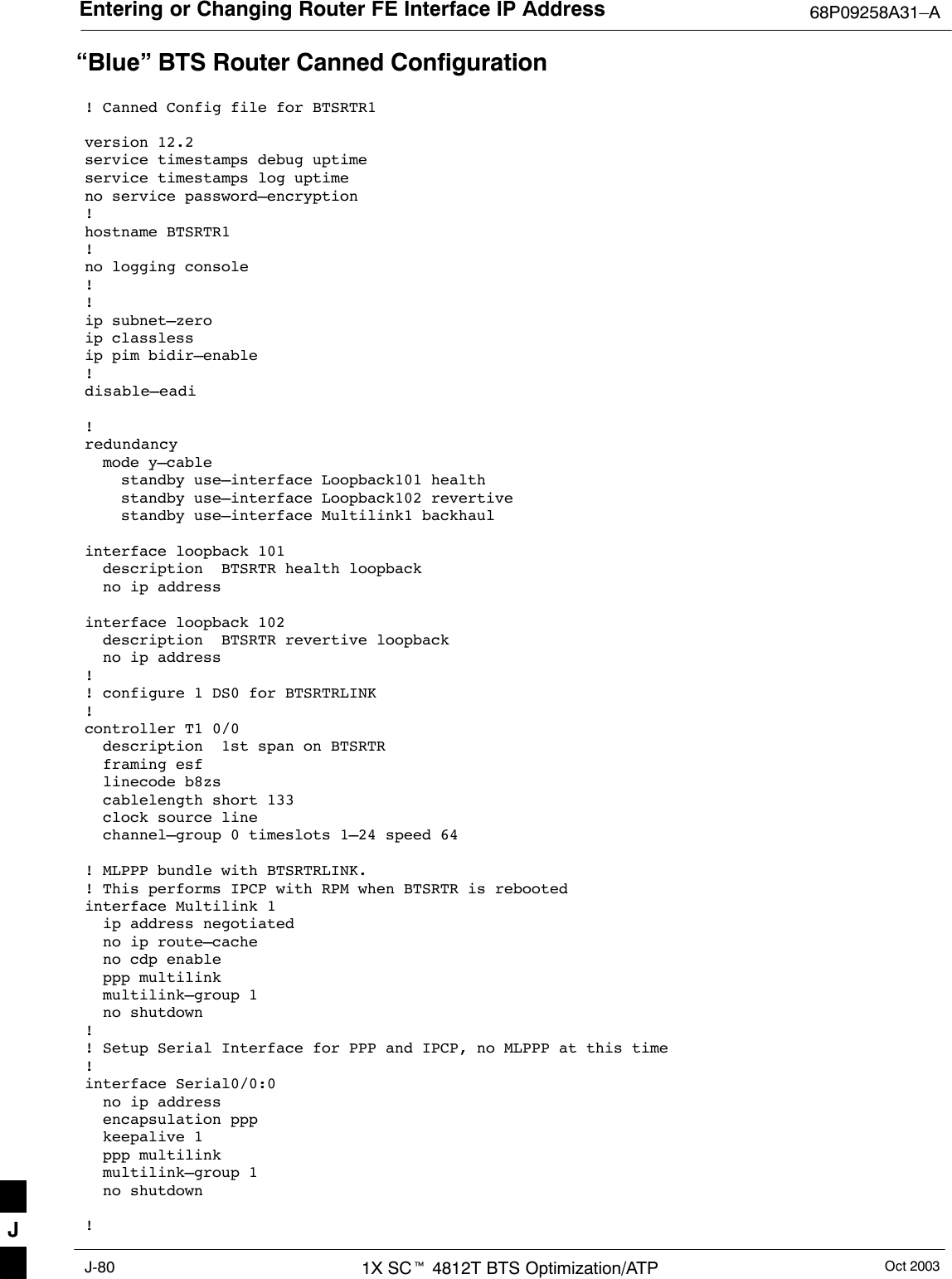 Entering or Changing Router FE Interface IP Address 68P09258A31–AOct 20031X SCt 4812T BTS Optimization/ATPJ-80“Blue” BTS Router Canned Configuration! Canned Config file for BTSRTR1version 12.2service timestamps debug uptimeservice timestamps log uptimeno service password–encryption!hostname BTSRTR1!no logging console!!ip subnet–zero ip classlessip pim bidir–enable!disable–eadi!redundancy  mode y–cable    standby use–interface Loopback101 health    standby use–interface Loopback102 revertive    standby use–interface Multilink1 backhaulinterface loopback 101  description  BTSRTR health loopback  no ip address  interface loopback 102  description  BTSRTR revertive loopback  no ip address  !! configure 1 DS0 for BTSRTRLINK!controller T1 0/0  description  1st span on BTSRTR  framing esf  linecode b8zs  cablelength short 133  clock source line  channel–group 0 timeslots 1–24 speed 64! MLPPP bundle with BTSRTRLINK.! This performs IPCP with RPM when BTSRTR is rebootedinterface Multilink 1  ip address negotiated  no ip route–cache  no cdp enable  ppp multilink  multilink–group 1  no shutdown!! Setup Serial Interface for PPP and IPCP, no MLPPP at this time!interface Serial0/0:0  no ip address  encapsulation ppp  keepalive 1  ppp multilink  multilink–group 1  no shutdown!J