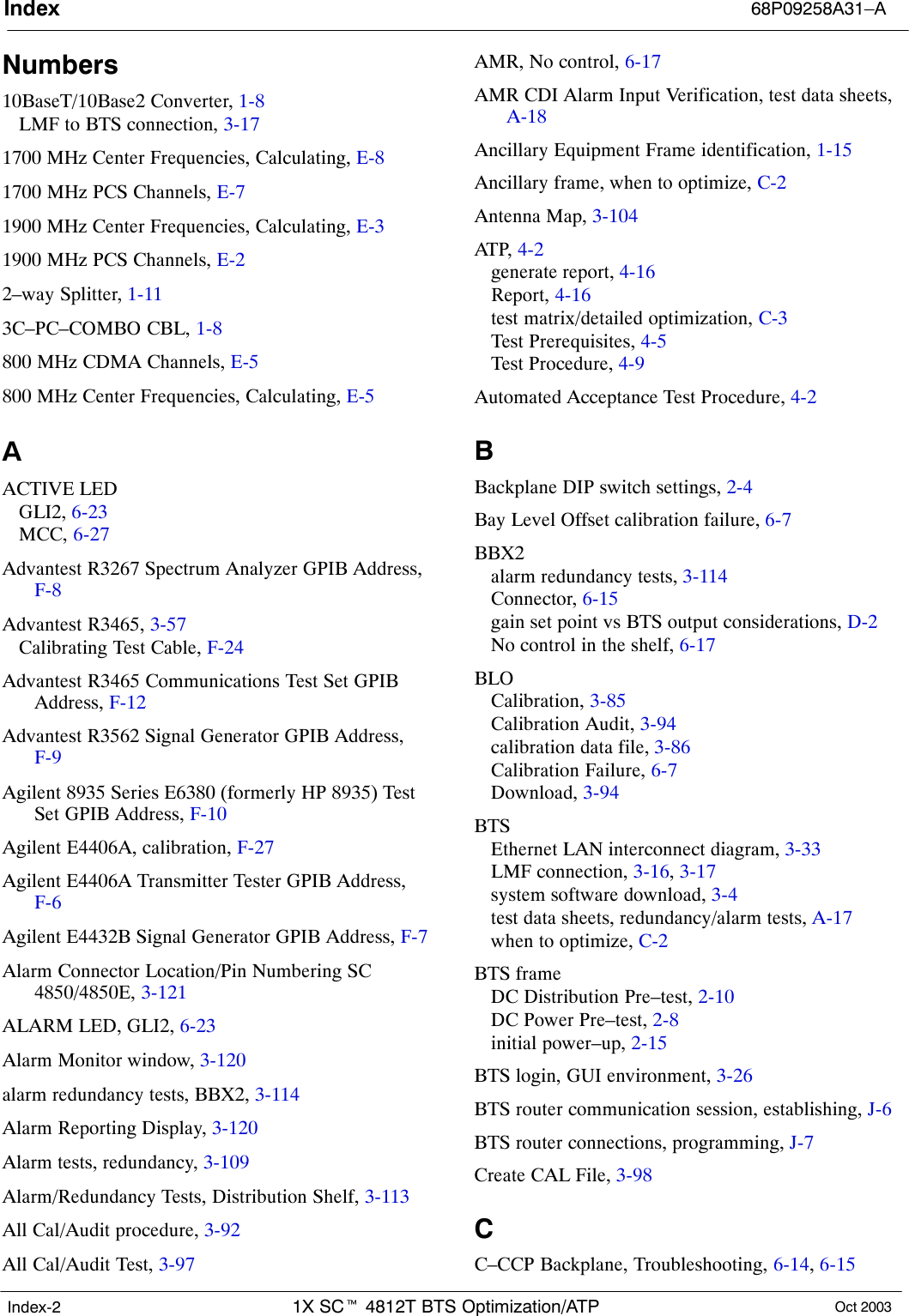 Index 68P09258A31–A1X SCt 4812T BTS Optimization/ATP Oct 2003Index-2Numbers10BaseT/10Base2 Converter, 1-8LMF to BTS connection, 3-171700 MHz Center Frequencies, Calculating, E-81700 MHz PCS Channels, E-71900 MHz Center Frequencies, Calculating, E-31900 MHz PCS Channels, E-22–way Splitter, 1-113C–PC–COMBO CBL, 1-8800 MHz CDMA Channels, E-5800 MHz Center Frequencies, Calculating, E-5AACTIVE LEDGLI2, 6-23MCC, 6-27Advantest R3267 Spectrum Analyzer GPIB Address,F-8Advantest R3465, 3-57Calibrating Test Cable, F-24Advantest R3465 Communications Test Set GPIBAddress, F-12Advantest R3562 Signal Generator GPIB Address,F-9Agilent 8935 Series E6380 (formerly HP 8935) TestSet GPIB Address, F-10Agilent E4406A, calibration, F-27Agilent E4406A Transmitter Tester GPIB Address,F-6Agilent E4432B Signal Generator GPIB Address, F-7Alarm Connector Location/Pin Numbering SC4850/4850E, 3-121ALARM LED, GLI2, 6-23Alarm Monitor window, 3-120alarm redundancy tests, BBX2, 3-114Alarm Reporting Display, 3-120Alarm tests, redundancy, 3-109Alarm/Redundancy Tests, Distribution Shelf, 3-113All Cal/Audit procedure, 3-92All Cal/Audit Test, 3-97AMR, No control, 6-17AMR CDI Alarm Input Verification, test data sheets,A-18Ancillary Equipment Frame identification, 1-15Ancillary frame, when to optimize, C-2Antenna Map, 3-104ATP,  4-2generate report, 4-16Report, 4-16test matrix/detailed optimization, C-3Test Prerequisites, 4-5Test Procedure, 4-9Automated Acceptance Test Procedure, 4-2BBackplane DIP switch settings, 2-4Bay Level Offset calibration failure, 6-7BBX2alarm redundancy tests, 3-114Connector, 6-15gain set point vs BTS output considerations, D-2No control in the shelf, 6-17BLOCalibration, 3-85Calibration Audit, 3-94calibration data file, 3-86Calibration Failure, 6-7Download, 3-94BTSEthernet LAN interconnect diagram, 3-33LMF connection, 3-16, 3-17system software download, 3-4test data sheets, redundancy/alarm tests, A-17when to optimize, C-2BTS frameDC Distribution Pre–test, 2-10DC Power Pre–test, 2-8initial power–up, 2-15BTS login, GUI environment, 3-26BTS router communication session, establishing, J-6BTS router connections, programming, J-7Create CAL File, 3-98CC–CCP Backplane, Troubleshooting, 6-14, 6-15