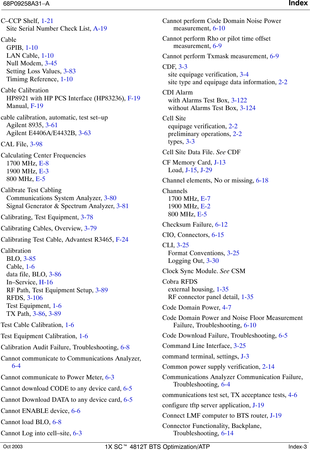 Index68P09258A31–AOct 2003 1X SCt 4812T BTS Optimization/ATP Index-3C–CCP Shelf, 1-21Site Serial Number Check List, A-19CableGPIB, 1-10LAN Cable, 1-10Null Modem, 3-45Setting Loss Values, 3-83Timimg Reference, 1-10Cable CalibrationHP8921 with HP PCS Interface (HP83236), F-19Manual, F-19cable calibration, automatic, test set–upAgilent 8935, 3-61Agilent E4406A/E4432B, 3-63CAL File, 3-98Calculating Center Frequencies1700 MHz, E-81900 MHz, E-3800 MHz, E-5Calibrate Test CablingCommunications System Analyzer, 3-80Signal Generator &amp; Spectrum Analyzer, 3-81Calibrating, Test Equipment, 3-78Calibrating Cables, Overview, 3-79Calibrating Test Cable, Advantest R3465, F-24CalibrationBLO, 3-85Cable, 1-6data file, BLO, 3-86In–Service, H-16RF Path, Test Equipment Setup, 3-89RFDS, 3-106Test Equipment, 1-6TX Path, 3-86, 3-89Test Cable Calibration, 1-6Test Equipment Calibration, 1-6Calibration Audit Failure, Troubleshooting, 6-8Cannot communicate to Communications Analyzer,6-4Cannot communicate to Power Meter, 6-3Cannot download CODE to any device card, 6-5Cannot Download DATA to any device card, 6-5Cannot ENABLE device, 6-6Cannot load BLO, 6-8Cannot Log into cell–site, 6-3Cannot perform Code Domain Noise Powermeasurement, 6-10Cannot perform Rho or pilot time offsetmeasurement, 6-9Cannot perform Txmask measurement, 6-9CDF, 3-3site equipage verification, 3-4site type and equipage data information, 2-2CDI Alarmwith Alarms Test Box, 3-122without Alarms Test Box, 3-124Cell Siteequipage verification, 2-2preliminary operations, 2-2types, 3-3Cell Site Data File. See CDFCF Memory Card, J-13Load, J-15, J-29Channel elements, No or missing, 6-18Channels1700 MHz, E-71900 MHz, E-2800 MHz, E-5Checksum Failure, 6-12CIO, Connectors, 6-15CLI, 3-25Format Conventions, 3-25Logging Out, 3-30Clock Sync Module. See CSMCobra RFDSexternal housing, 1-35RF connector panel detail, 1-35Code Domain Power, 4-7Code Domain Power and Noise Floor MeasurementFailure, Troubleshooting, 6-10Code Download Failure, Troubleshooting, 6-5Command Line Interface, 3-25command terminal, settings, J-3Common power supply verification, 2-14Communications Analyzer Communication Failure,Troubleshooting, 6-4communications test set, TX acceptance tests, 4-6configure tftp server application, J-19Connect LMF computer to BTS router, J-19Connector Functionality, Backplane,Troubleshooting, 6-14