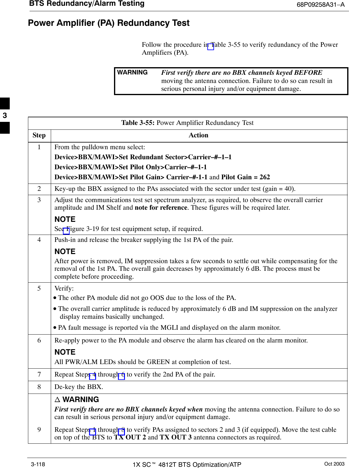 BTS Redundancy/Alarm Testing 68P09258A31–AOct 20031X SCt 4812T BTS Optimization/ATP3-118Power Amplifier (PA) Redundancy TestFollow the procedure in Table 3-55 to verify redundancy of the PowerAmplifiers (PA).WARNING First verify there are no BBX channels keyed BEFOREmoving the antenna connection. Failure to do so can result inserious personal injury and/or equipment damage.Table 3-55: Power Amplifier Redundancy TestStep Action1From the pulldown menu select:Device&gt;BBX/MAWI&gt;Set Redundant Sector&gt;Carrier–#–1–1Device&gt;BBX/MAWI&gt;Set Pilot Only&gt;Carrier–#–1-1Device&gt;BBX/MAWI&gt;Set Pilot Gain&gt; Carrier–#-1-1 and Pilot Gain = 2622Key-up the BBX assigned to the PAs associated with the sector under test (gain = 40).3Adjust the communications test set spectrum analyzer, as required, to observe the overall carrieramplitude and IM Shelf and note for reference. These figures will be required later.NOTESee Figure 3-19 for test equipment setup, if required.4Push-in and release the breaker supplying the 1st PA of the pair.NOTEAfter power is removed, IM suppression takes a few seconds to settle out while compensating for theremoval of the 1st PA. The overall gain decreases by approximately 6 dB. The process must becomplete before proceeding.5 Verify:•The other PA module did not go OOS due to the loss of the PA.•The overall carrier amplitude is reduced by approximately 6 dB and IM suppression on the analyzerdisplay remains basically unchanged.•PA fault message is reported via the MGLI and displayed on the alarm monitor.6Re-apply power to the PA module and observe the alarm has cleared on the alarm monitor.NOTEAll PWR/ALM LEDs should be GREEN at completion of test.7Repeat Steps 4 through 6 to verify the 2nd PA of the pair.8De-key the BBX.n WARNINGFirst verify there are no BBX channels keyed when moving the antenna connection. Failure to do socan result in serious personal injury and/or equipment damage.9Repeat Steps 1 through 8 to verify PAs assigned to sectors 2 and 3 (if equipped). Move the test cableon top of the BTS to TX OUT 2 and TX OUT 3 antenna connectors as required. 3