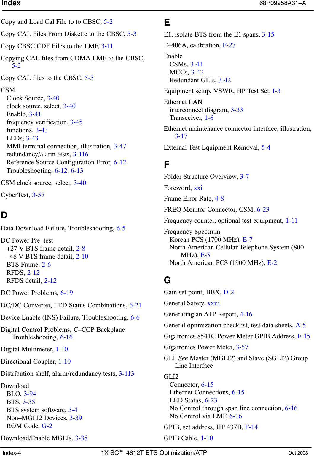 Index 68P09258A31–A1X SCt 4812T BTS Optimization/ATP Oct 2003Index-4Copy and Load Cal File to to CBSC, 5-2Copy CAL Files From Diskette to the CBSC, 5-3Copy CBSC CDF Files to the LMF, 3-11Copying CAL files from CDMA LMF to the CBSC,5-2Copy CAL files to the CBSC, 5-3CSMClock Source, 3-40clock source, select, 3-40Enable, 3-41frequency verification, 3-45functions, 3-43LEDs, 3-43MMI terminal connection, illustration, 3-47redundancy/alarm tests, 3-116Reference Source Configuration Error, 6-12Troubleshooting, 6-12, 6-13CSM clock source, select, 3-40CyberTest, 3-57DData Download Failure, Troubleshooting, 6-5DC Power Pre–test+27 V BTS frame detail, 2-8–48 V BTS frame detail, 2-10BTS Frame, 2-6RFDS, 2-12RFDS detail, 2-12DC Power Problems, 6-19DC/DC Converter, LED Status Combinations, 6-21Device Enable (INS) Failure, Troubleshooting, 6-6Digital Control Problems, C–CCP BackplaneTroubleshooting, 6-16Digital Multimeter, 1-10Directional Coupler, 1-10Distribution shelf, alarm/redundancy tests, 3-113DownloadBLO, 3-94BTS, 3-35BTS system software, 3-4Non–MGLI2 Devices, 3-39ROM Code, G-2Download/Enable MGLIs, 3-38EE1, isolate BTS from the E1 spans, 3-15E4406A, calibration, F-27EnableCSMs, 3-41MCCs, 3-42Redundant GLIs, 3-42Equipment setup, VSWR, HP Test Set, I-3Ethernet LANinterconnect diagram, 3-33Transceiver, 1-8Ethernet maintenance connector interface, illustration,3-17External Test Equipment Removal, 5-4FFolder Structure Overview, 3-7Foreword, xxiFrame Error Rate, 4-8FREQ Monitor Connector, CSM, 6-23Frequency counter, optional test equipment, 1-11Frequency SpectrumKorean PCS (1700 MHz), E-7North American Cellular Telephone System (800MHz), E-5North American PCS (1900 MHz), E-2GGain set point, BBX, D-2General Safety, xxiiiGenerating an ATP Report, 4-16General optimization checklist, test data sheets, A-5Gigatronics 8541C Power Meter GPIB Address, F-15Gigatronics Power Meter, 3-57GLI. See Master (MGLI2) and Slave (SGLI2) GroupLine InterfaceGLI2Connector, 6-15Ethernet Connections, 6-15LED Status, 6-23No Control through span line connection, 6-16No Control via LMF, 6-16GPIB, set address, HP 437B, F-14GPIB Cable, 1-10