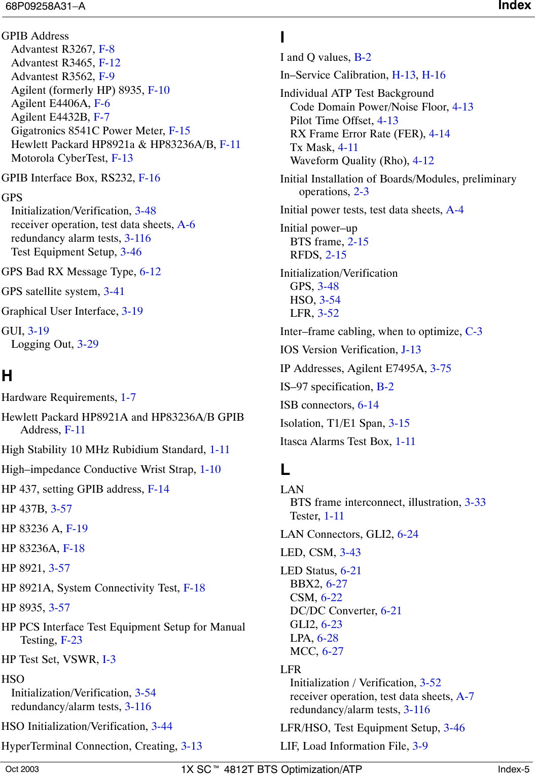 Index68P09258A31–AOct 2003 1X SCt 4812T BTS Optimization/ATP Index-5GPIB AddressAdvantest R3267, F-8Advantest R3465, F-12Advantest R3562, F-9Agilent (formerly HP) 8935, F-10Agilent E4406A, F-6Agilent E4432B, F-7Gigatronics 8541C Power Meter, F-15Hewlett Packard HP8921a &amp; HP83236A/B, F-11Motorola CyberTest, F-13GPIB Interface Box, RS232, F-16GPSInitialization/Verification, 3-48receiver operation, test data sheets, A-6redundancy alarm tests, 3-116Test Equipment Setup, 3-46GPS Bad RX Message Type, 6-12GPS satellite system, 3-41Graphical User Interface, 3-19GUI, 3-19Logging Out, 3-29HHardware Requirements, 1-7Hewlett Packard HP8921A and HP83236A/B GPIBAddress, F-11High Stability 10 MHz Rubidium Standard, 1-11High–impedance Conductive Wrist Strap, 1-10HP 437, setting GPIB address, F-14HP 437B, 3-57HP 83236 A, F-19HP 83236A, F-18HP 8921, 3-57HP 8921A, System Connectivity Test, F-18HP 8935, 3-57HP PCS Interface Test Equipment Setup for ManualTesting, F-23HP Test Set, VSWR, I-3HSOInitialization/Verification, 3-54redundancy/alarm tests, 3-116HSO Initialization/Verification, 3-44HyperTerminal Connection, Creating, 3-13II and Q values, B-2In–Service Calibration, H-13, H-16Individual ATP Test BackgroundCode Domain Power/Noise Floor, 4-13Pilot Time Offset, 4-13RX Frame Error Rate (FER), 4-14Tx Mask, 4-11Waveform Quality (Rho), 4-12Initial Installation of Boards/Modules, preliminaryoperations, 2-3Initial power tests, test data sheets, A-4Initial power–upBTS frame, 2-15RFDS, 2-15Initialization/VerificationGPS, 3-48HSO, 3-54LFR, 3-52Inter–frame cabling, when to optimize, C-3IOS Version Verification, J-13IP Addresses, Agilent E7495A, 3-75IS–97 specification, B-2ISB connectors, 6-14Isolation, T1/E1 Span, 3-15Itasca Alarms Test Box, 1-11LLANBTS frame interconnect, illustration, 3-33Tester, 1-11LAN Connectors, GLI2, 6-24LED, CSM, 3-43LED Status, 6-21BBX2, 6-27CSM, 6-22DC/DC Converter, 6-21GLI2, 6-23LPA, 6-28MCC, 6-27LFRInitialization / Verification, 3-52receiver operation, test data sheets, A-7redundancy/alarm tests, 3-116LFR/HSO, Test Equipment Setup, 3-46LIF, Load Information File, 3-9