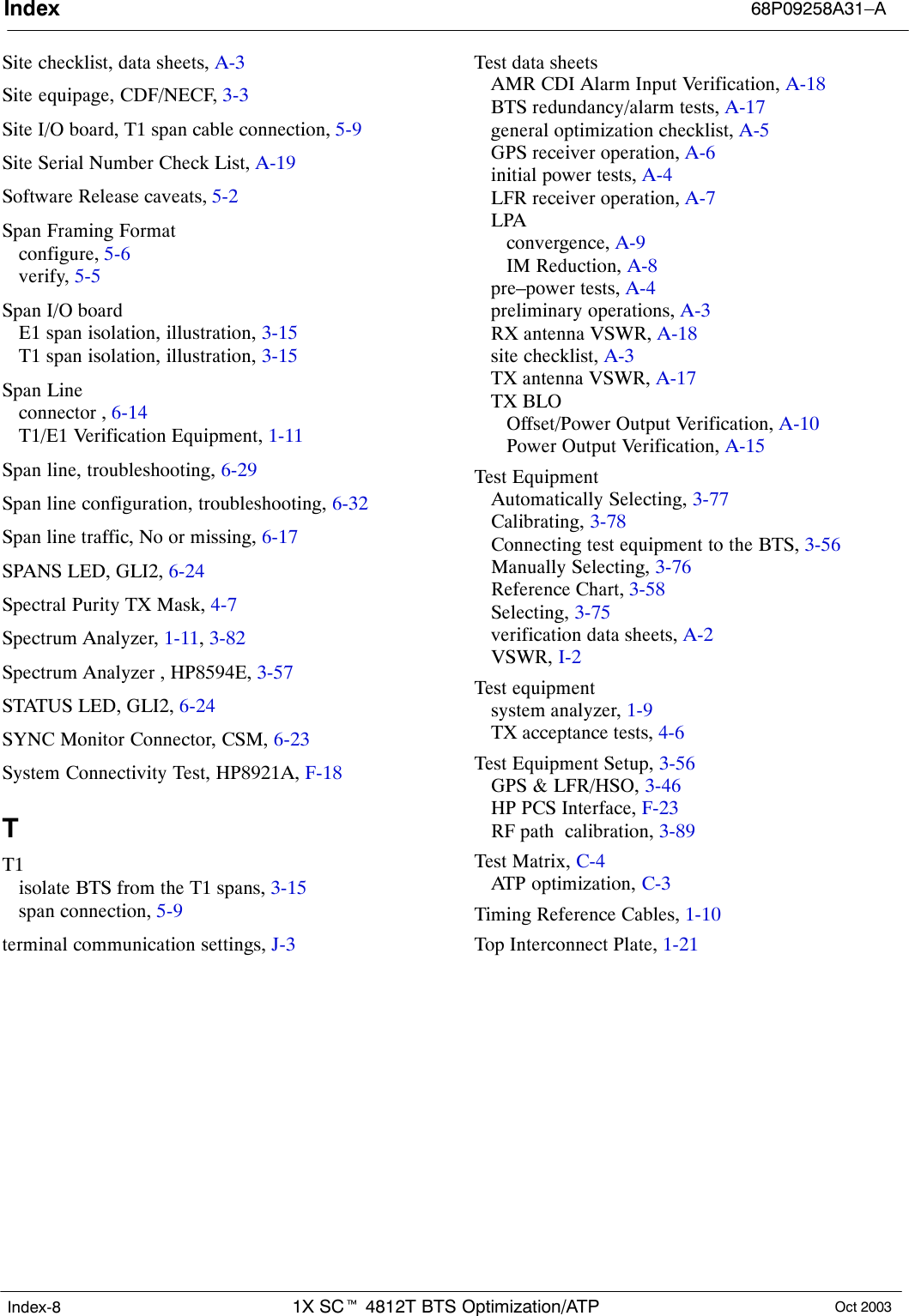 Index 68P09258A31–A1X SCt 4812T BTS Optimization/ATP Oct 2003Index-8Site checklist, data sheets, A-3Site equipage, CDF/NECF, 3-3Site I/O board, T1 span cable connection, 5-9Site Serial Number Check List, A-19Software Release caveats, 5-2Span Framing Formatconfigure, 5-6verify, 5-5Span I/O boardE1 span isolation, illustration, 3-15T1 span isolation, illustration, 3-15Span Lineconnector , 6-14T1/E1 Verification Equipment, 1-11Span line, troubleshooting, 6-29Span line configuration, troubleshooting, 6-32Span line traffic, No or missing, 6-17SPANS LED, GLI2, 6-24Spectral Purity TX Mask, 4-7Spectrum Analyzer, 1-11, 3-82Spectrum Analyzer , HP8594E, 3-57STATUS LED, GLI2, 6-24SYNC Monitor Connector, CSM, 6-23System Connectivity Test, HP8921A, F-18TT1isolate BTS from the T1 spans, 3-15span connection, 5-9terminal communication settings, J-3Test data sheetsAMR CDI Alarm Input Verification, A-18BTS redundancy/alarm tests, A-17general optimization checklist, A-5GPS receiver operation, A-6initial power tests, A-4LFR receiver operation, A-7LPAconvergence, A-9IM Reduction, A-8pre–power tests, A-4preliminary operations, A-3RX antenna VSWR, A-18site checklist, A-3TX antenna VSWR, A-17TX BLOOffset/Power Output Verification, A-10Power Output Verification, A-15Test EquipmentAutomatically Selecting, 3-77Calibrating, 3-78Connecting test equipment to the BTS, 3-56Manually Selecting, 3-76Reference Chart, 3-58Selecting, 3-75verification data sheets, A-2VSWR, I-2Test equipmentsystem analyzer, 1-9TX acceptance tests, 4-6Test Equipment Setup, 3-56GPS &amp; LFR/HSO, 3-46HP PCS Interface, F-23RF path  calibration, 3-89Test Matrix, C-4ATP optimization, C-3Timing Reference Cables, 1-10Top Interconnect Plate, 1-21