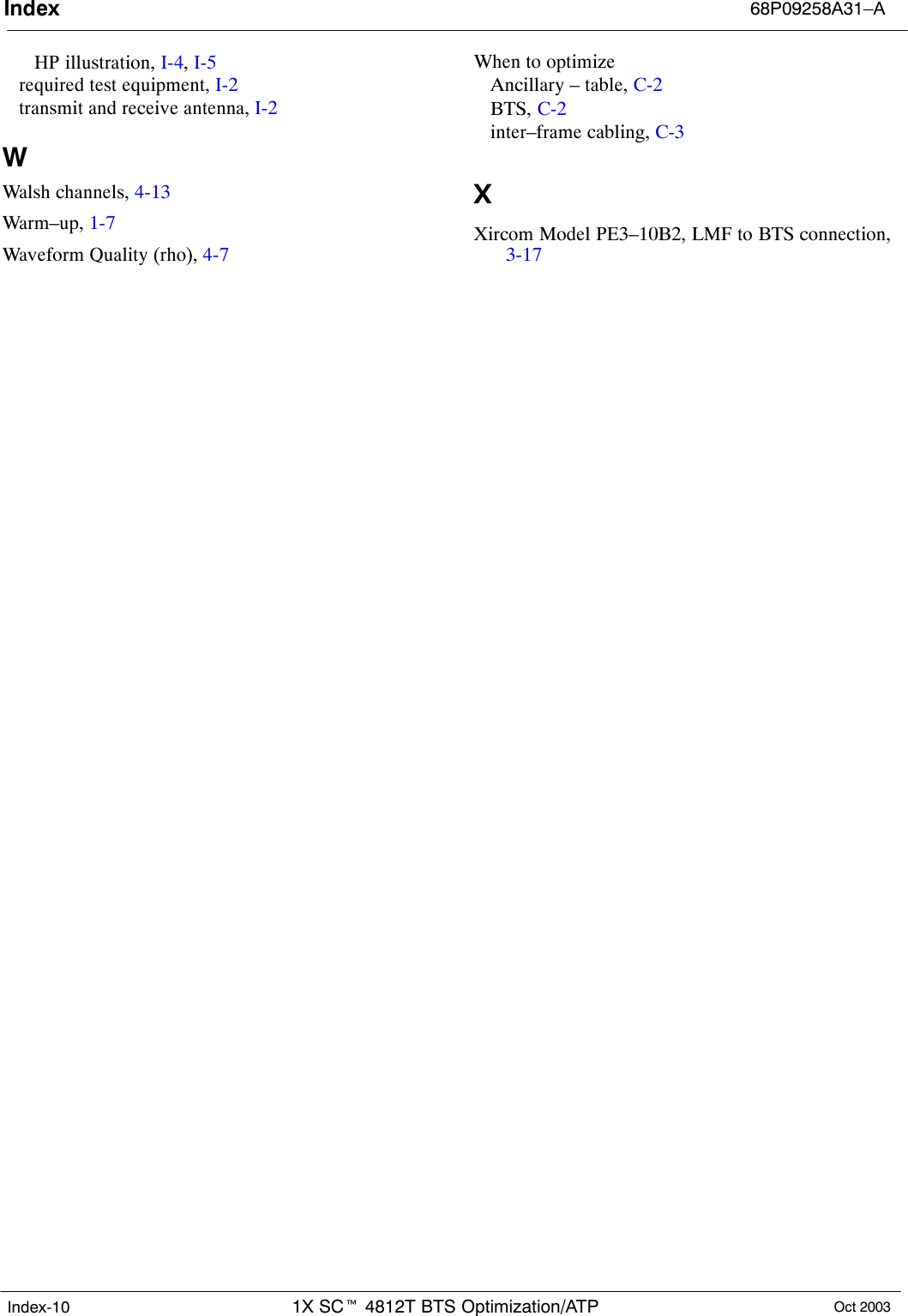 Index 68P09258A31–A1X SCt 4812T BTS Optimization/ATP Oct 2003Index-10HP illustration, I-4, I-5required test equipment, I-2transmit and receive antenna, I-2WWalsh channels, 4-13Warm–up, 1-7Waveform Quality (rho), 4-7When to optimizeAncillary – table, C-2BTS, C-2inter–frame cabling, C-3XXircom Model PE3–10B2, LMF to BTS connection,3-17