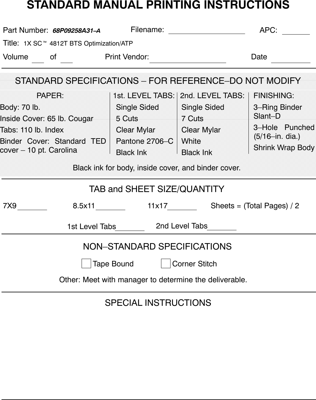 STANDARD MANUAL PRINTING INSTRUCTIONSSTANDARD SPECIFICATIONS – FOR REFERENCE–DO NOT MODIFYPart Number:  68P09258A31–A APC:Title:  1X SCt 4812T BTS Optimization/ATP PAPER:Body: 70 lb.Inside Cover: 65 lb. CougarTabs: 110 lb. IndexBinder Cover: Standard TEDcover – 10 pt. Carolina1st. LEVEL TABS:Single Sided5 CutsClear MylarPantone 2706–CBlack Ink2nd. LEVEL TABS: FINISHING:3–Ring BinderSlant–D3–Hole Punched(5/16–in. dia.)Shrink Wrap BodyBlack ink for body, inside cover, and binder cover.SPECIAL INSTRUCTIONSTAB and SHEET SIZE/QUANTITY7X9 8.5x11 11x17NON–STANDARD SPECIFICATIONSTape Bound Corner Stitch   Other: Meet with manager to determine the deliverable.Sheets = (Total Pages) / 2Single Sided7 CutsClear MylarWhiteBlack InkFilename:1st Level Tabs 2nd Level TabsVolume of DatePrint Vendor: