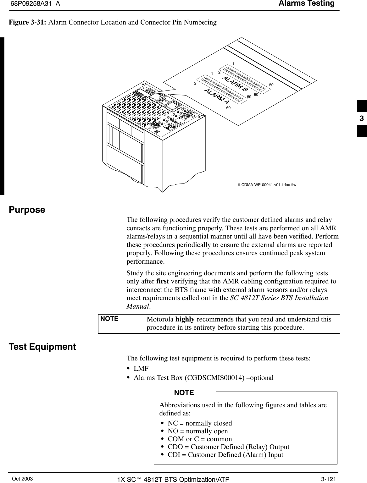 Alarms Testing68P09258A31–AOct 2003 1X SCt 4812T BTS Optimization/ATP 3-121Figure 3-31: Alarm Connector Location and Connector Pin Numberingti-CDMA-WP-00041-v01-ildoc-ftw591602591602PurposeThe following procedures verify the customer defined alarms and relaycontacts are functioning properly. These tests are performed on all AMRalarms/relays in a sequential manner until all have been verified. Performthese procedures periodically to ensure the external alarms are reportedproperly. Following these procedures ensures continued peak systemperformance.Study the site engineering documents and perform the following testsonly after first verifying that the AMR cabling configuration required tointerconnect the BTS frame with external alarm sensors and/or relaysmeet requirements called out in the SC 4812T Series BTS InstallationManual.NOTE Motorola highly recommends that you read and understand thisprocedure in its entirety before starting this procedure.Test EquipmentThe following test equipment is required to perform these tests:SLMFSAlarms Test Box (CGDSCMIS00014) –optionalAbbreviations used in the following figures and tables aredefined as:SNC = normally closedSNO = normally openSCOM or C = commonSCDO = Customer Defined (Relay) OutputSCDI = Customer Defined (Alarm) InputNOTE3