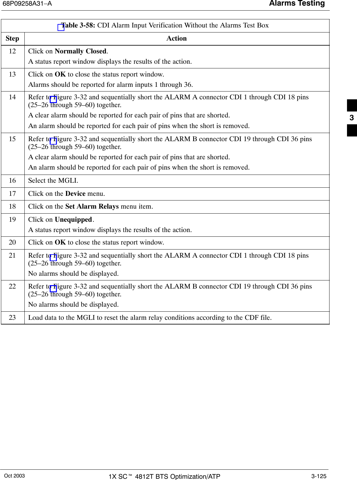 Alarms Testing68P09258A31–AOct 2003 1X SCt 4812T BTS Optimization/ATP 3-125Table 3-58: CDI Alarm Input Verification Without the Alarms Test BoxStep Action12 Click on Normally Closed.A status report window displays the results of the action.13 Click on OK to close the status report window.Alarms should be reported for alarm inputs 1 through 36.14 Refer to Figure 3-32 and sequentially short the ALARM A connector CDI 1 through CDI 18 pins(25–26 through 59–60) together.A clear alarm should be reported for each pair of pins that are shorted.An alarm should be reported for each pair of pins when the short is removed.15 Refer to Figure 3-32 and sequentially short the ALARM B connector CDI 19 through CDI 36 pins(25–26 through 59–60) together.A clear alarm should be reported for each pair of pins that are shorted.An alarm should be reported for each pair of pins when the short is removed.16 Select the MGLI.17 Click on the Device menu.18 Click on the Set Alarm Relays menu item.19 Click on Unequipped.A status report window displays the results of the action.20 Click on OK to close the status report window.21 Refer to Figure 3-32 and sequentially short the ALARM A connector CDI 1 through CDI 18 pins(25–26 through 59–60) together.No alarms should be displayed.22 Refer to Figure 3-32 and sequentially short the ALARM B connector CDI 19 through CDI 36 pins(25–26 through 59–60) together.No alarms should be displayed.23 Load data to the MGLI to reset the alarm relay conditions according to the CDF file. 3