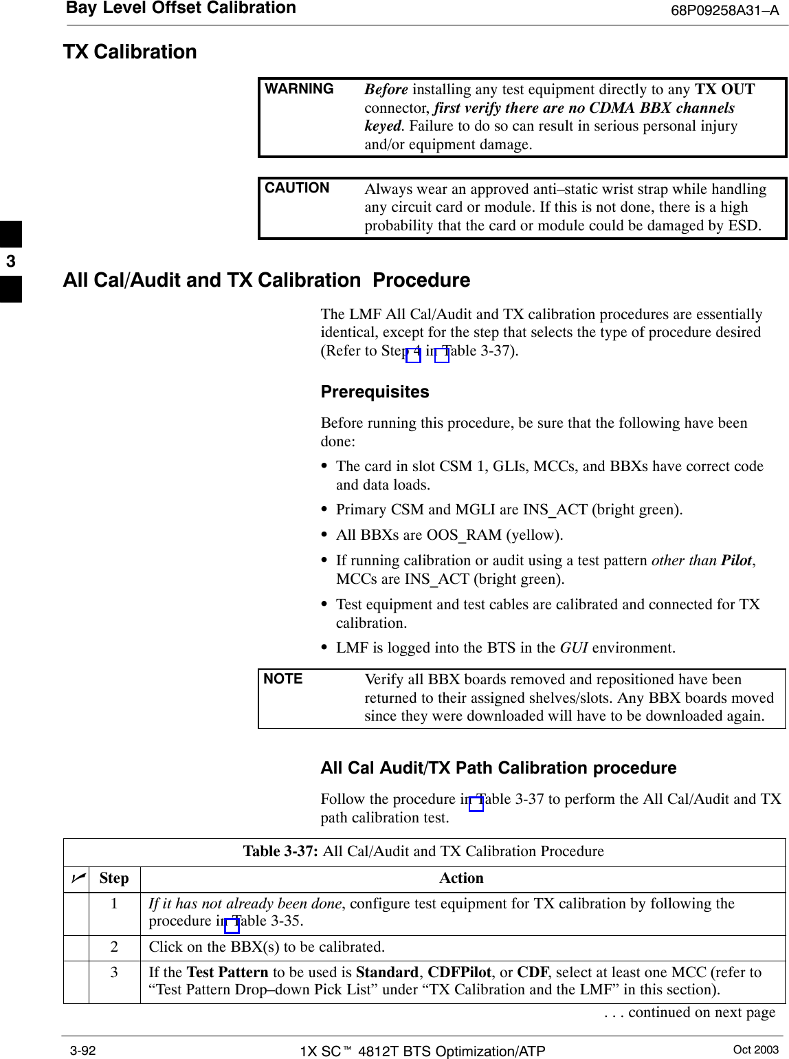 Bay Level Offset Calibration 68P09258A31–AOct 20031X SCt 4812T BTS Optimization/ATP3-92TX CalibrationWARNING Before installing any test equipment directly to any TX OUTconnector, first verify there are no CDMA BBX channelskeyed. Failure to do so can result in serious personal injuryand/or equipment damage.CAUTION Always wear an approved anti–static wrist strap while handlingany circuit card or module. If this is not done, there is a highprobability that the card or module could be damaged by ESD.All Cal/Audit and TX Calibration  ProcedureThe LMF All Cal/Audit and TX calibration procedures are essentiallyidentical, except for the step that selects the type of procedure desired(Refer to Step 4 in Table 3-37).PrerequisitesBefore running this procedure, be sure that the following have beendone:SThe card in slot CSM 1, GLIs, MCCs, and BBXs have correct codeand data loads.SPrimary CSM and MGLI are INS_ACT (bright green).SAll BBXs are OOS_RAM (yellow).SIf running calibration or audit using a test pattern other than Pilot,MCCs are INS_ACT (bright green).STest equipment and test cables are calibrated and connected for TXcalibration.SLMF is logged into the BTS in the GUI environment.NOTE Verify all BBX boards removed and repositioned have beenreturned to their assigned shelves/slots. Any BBX boards movedsince they were downloaded will have to be downloaded again.All Cal Audit/TX Path Calibration procedureFollow the procedure in Table 3-37 to perform the All Cal/Audit and TXpath calibration test.Table 3-37: All Cal/Audit and TX Calibration ProcedurenStep Action1If it has not already been done, configure test equipment for TX calibration by following theprocedure in Table 3-35.2Click on the BBX(s) to be calibrated.3If the Test Pattern to be used is Standard, CDFPilot, or CDF, select at least one MCC (refer to“Test Pattern Drop–down Pick List” under “TX Calibration and the LMF” in this section).. . . continued on next page3