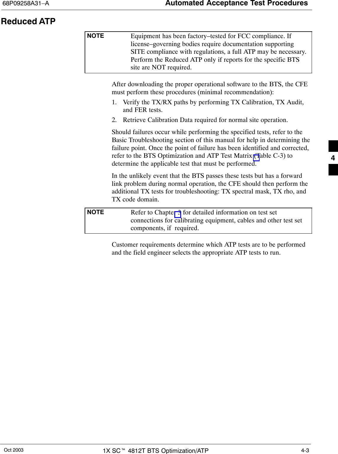 Automated Acceptance Test Procedures68P09258A31–AOct 2003 1X SCt 4812T BTS Optimization/ATP 4-3Reduced ATPNOTE Equipment has been factory–tested for FCC compliance. Iflicense–governing bodies require documentation supportingSITE compliance with regulations, a full ATP may be necessary.Perform the Reduced ATP only if reports for the specific BTSsite are NOT required.After downloading the proper operational software to the BTS, the CFEmust perform these procedures (minimal recommendation):1. Verify the TX/RX paths by performing TX Calibration, TX Audit,and FER tests.2. Retrieve Calibration Data required for normal site operation.Should failures occur while performing the specified tests, refer to theBasic Troubleshooting section of this manual for help in determining thefailure point. Once the point of failure has been identified and corrected,refer to the BTS Optimization and ATP Test Matrix (Table C-3) todetermine the applicable test that must be performed.In the unlikely event that the BTS passes these tests but has a forwardlink problem during normal operation, the CFE should then perform theadditional TX tests for troubleshooting: TX spectral mask, TX rho, andTX code domain.NOTE Refer to Chapter 3 for detailed information on test setconnections for calibrating equipment, cables and other test setcomponents, if  required.Customer requirements determine which ATP tests are to be performedand the field engineer selects the appropriate ATP tests to run.4