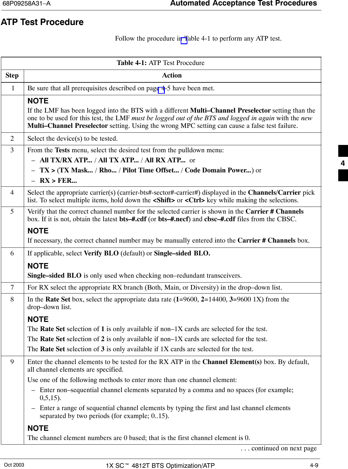 Automated Acceptance Test Procedures68P09258A31–AOct 2003 1X SCt 4812T BTS Optimization/ATP 4-9ATP Test ProcedureFollow the procedure in Table 4-1 to perform any ATP test.Table 4-1: ATP Test ProcedureStep Action 1 Be sure that all prerequisites described on page 4-5 have been met.NOTEIf the LMF has been logged into the BTS with a different Multi–Channel Preselector setting than theone to be used for this test, the LMF must be logged out of the BTS and logged in again with the newMulti–Channel Preselector setting. Using the wrong MPC setting can cause a false test failure.2Select the device(s) to be tested.3From the Tests menu, select the desired test from the pulldown menu:–All TX/RX ATP... / All TX ATP... / All RX ATP...  or –TX &gt; (TX Mask... / Rho... / Pilot Time Offset... / Code Domain Power...) or–RX &gt; FER...4Select the appropriate carrier(s) (carrier-bts#-sector#-carrier#) displayed in the Channels/Carrier picklist. To select multiple items, hold down the &lt;Shift&gt; or &lt;Ctrl&gt; key while making the selections.5Verify that the correct channel number for the selected carrier is shown in the Carrier # Channelsbox. If it is not, obtain the latest bts–#.cdf (or bts–#.necf) and cbsc–#.cdf files from the CBSC.NOTEIf necessary, the correct channel number may be manually entered into the Carrier # Channels box.6If applicable, select Verify BLO (default) or Single–sided BLO.NOTESingle–sided BLO is only used when checking non–redundant transceivers.7For RX select the appropriate RX branch (Both, Main, or Diversity) in the drop–down list.8In the Rate Set box, select the appropriate data rate (1=9600, 2=14400, 3=9600 1X) from thedrop–down list.NOTEThe Rate Set selection of 1 is only available if non–1X cards are selected for the test.The Rate Set selection of 2 is only available if non–1X cards are selected for the test.The Rate Set selection of 3 is only available if 1X cards are selected for the test.9Enter the channel elements to be tested for the RX ATP in the Channel Element(s) box. By default,all channel elements are specified.Use one of the following methods to enter more than one channel element:– Enter non–sequential channel elements separated by a comma and no spaces (for example;0,5,15).– Enter a range of sequential channel elements by typing the first and last channel elementsseparated by two periods (for example; 0..15).NOTEThe channel element numbers are 0 based; that is the first channel element is 0.. . . continued on next page4