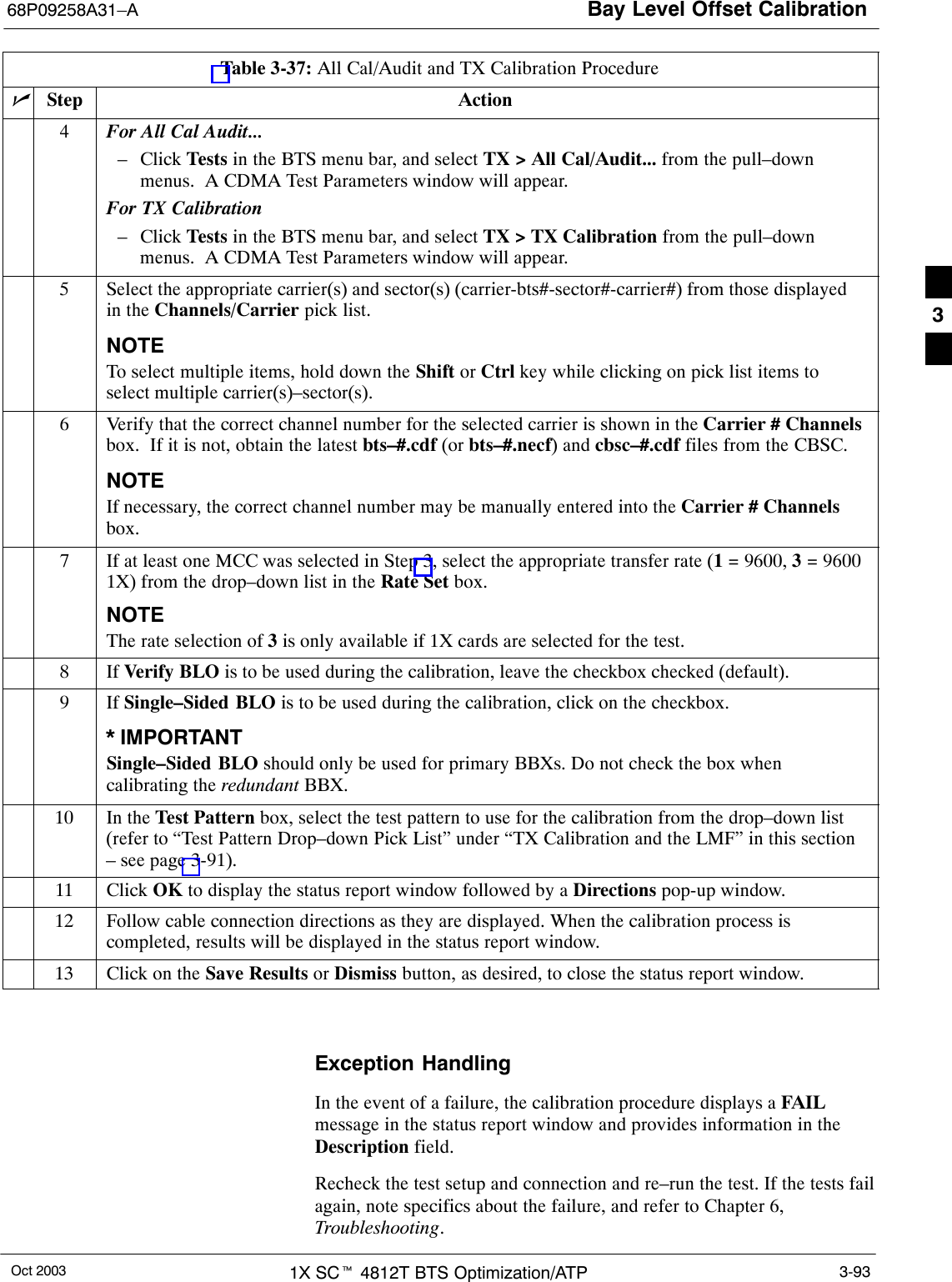 Bay Level Offset Calibration68P09258A31–AOct 2003 1X SCt 4812T BTS Optimization/ATP 3-93Table 3-37: All Cal/Audit and TX Calibration ProcedurenActionStep4For All Cal Audit...– Click Tests in the BTS menu bar, and select TX &gt; All Cal/Audit... from the pull–downmenus.  A CDMA Test Parameters window will appear.For TX Calibration– Click Tests in the BTS menu bar, and select TX &gt; TX Calibration from the pull–downmenus.  A CDMA Test Parameters window will appear.5Select the appropriate carrier(s) and sector(s) (carrier-bts#-sector#-carrier#) from those displayedin the Channels/Carrier pick list.NOTETo select multiple items, hold down the Shift or Ctrl key while clicking on pick list items toselect multiple carrier(s)–sector(s).6Verify that the correct channel number for the selected carrier is shown in the Carrier # Channelsbox.  If it is not, obtain the latest bts–#.cdf (or bts–#.necf) and cbsc–#.cdf files from the CBSC.NOTEIf necessary, the correct channel number may be manually entered into the Carrier # Channelsbox.7If at least one MCC was selected in Step 3, select the appropriate transfer rate (1 = 9600, 3 = 96001X) from the drop–down list in the Rate Set box.NOTEThe rate selection of 3 is only available if 1X cards are selected for the test.8 If Verify BLO is to be used during the calibration, leave the checkbox checked (default).9If Single–Sided BLO is to be used during the calibration, click on the checkbox.* IMPORTANTSingle–Sided BLO should only be used for primary BBXs. Do not check the box whencalibrating the redundant BBX.10 In the Test Pattern box, select the test pattern to use for the calibration from the drop–down list(refer to “Test Pattern Drop–down Pick List” under “TX Calibration and the LMF” in this section– see page 3-91).11 Click OK to display the status report window followed by a Directions pop-up window.12 Follow cable connection directions as they are displayed. When the calibration process iscompleted, results will be displayed in the status report window.13 Click on the Save Results or Dismiss button, as desired, to close the status report window. Exception HandlingIn the event of a failure, the calibration procedure displays a FAILmessage in the status report window and provides information in theDescription field.Recheck the test setup and connection and re–run the test. If the tests failagain, note specifics about the failure, and refer to Chapter 6,Troubleshooting.3