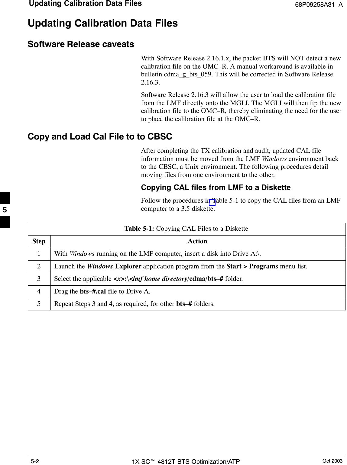 Updating Calibration Data Files 68P09258A31–AOct 20031X SCt 4812T BTS Optimization/ATP5-2Updating Calibration Data FilesSoftware Release caveatsWith Software Release 2.16.1.x, the packet BTS will NOT detect a newcalibration file on the OMC–R. A manual workaround is available inbulletin cdma_g_bts_059. This will be corrected in Software Release2.16.3.Software Release 2.16.3 will allow the user to load the calibration filefrom the LMF directly onto the MGLI. The MGLI will then ftp the newcalibration file to the OMC–R, thereby eliminating the need for the userto place the calibration file at the OMC–R.Copy and Load Cal File to to CBSCAfter completing the TX calibration and audit, updated CAL fileinformation must be moved from the LMF Windows environment backto the CBSC, a Unix environment. The following procedures detailmoving files from one environment to the other.Copying CAL files from LMF to a DisketteFollow the procedures in Table 5-1 to copy the CAL files from an LMFcomputer to a 3.5 diskette.Table 5-1: Copying CAL Files to a DisketteStep Action1 With Windows running on the LMF computer, insert a disk into Drive A:\.2Launch the Windows Explorer application program from the Start &gt; Programs menu list.3Select the applicable &lt;x&gt;:\&lt;lmf home directory/cdma/bts–# folder.4Drag the bts–#.cal file to Drive A.5Repeat Steps 3 and 4, as required, for other bts–# folders. 5