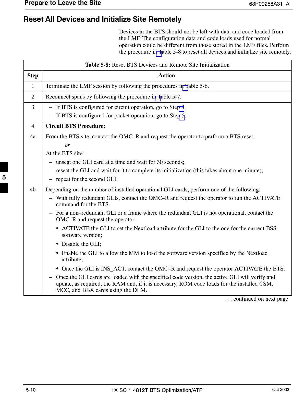 Prepare to Leave the Site 68P09258A31–AOct 20031X SCt 4812T BTS Optimization/ATP5-10Reset All Devices and Initialize Site RemotelyDevices in the BTS should not be left with data and code loaded fromthe LMF. The configuration data and code loads used for normaloperation could be different from those stored in the LMF files. Performthe procedure in Table 5-8 to reset all devices and initialize site remotely.Table 5-8: Reset BTS Devices and Remote Site InitializationStep Action1Terminate the LMF session by following the procedures in Table 5-6.2Reconnect spans by following the procedure in Table 5-7.3– If BTS is configured for circuit operation, go to Step 4.– If BTS is configured for packet operation, go to Step 5.4Circuit BTS Procedure:4a From the BTS site, contact the OMC–R and request the operator to perform a BTS reset.orAt the BTS site:– unseat one GLI card at a time and wait for 30 seconds;– reseat the GLI and wait for it to complete its initialization (this takes about one minute);– repeat for the second GLI.4b Depending on the number of installed operational GLI cards, perform one of the following:– With fully redundant GLIs, contact the OMC–R and request the operator to run the ACTIVATEcommand for the BTS.– For a non–redundant GLI or a frame where the redundant GLI is not operational, contact theOMC–R and request the operator:SACTIVATE the GLI to set the Nextload attribute for the GLI to the one for the current BSSsoftware version;SDisable the GLI;SEnable the GLI to allow the MM to load the software version specified by the Nextloadattribute;SOnce the GLI is INS_ACT, contact the OMC–R and request the operator ACTIVATE the BTS.– Once the GLI cards are loaded with the specified code version, the active GLI will verify andupdate, as required, the RAM and, if it is necessary, ROM code loads for the installed CSM,MCC, and BBX cards using the DLM.. . . continued on next page5