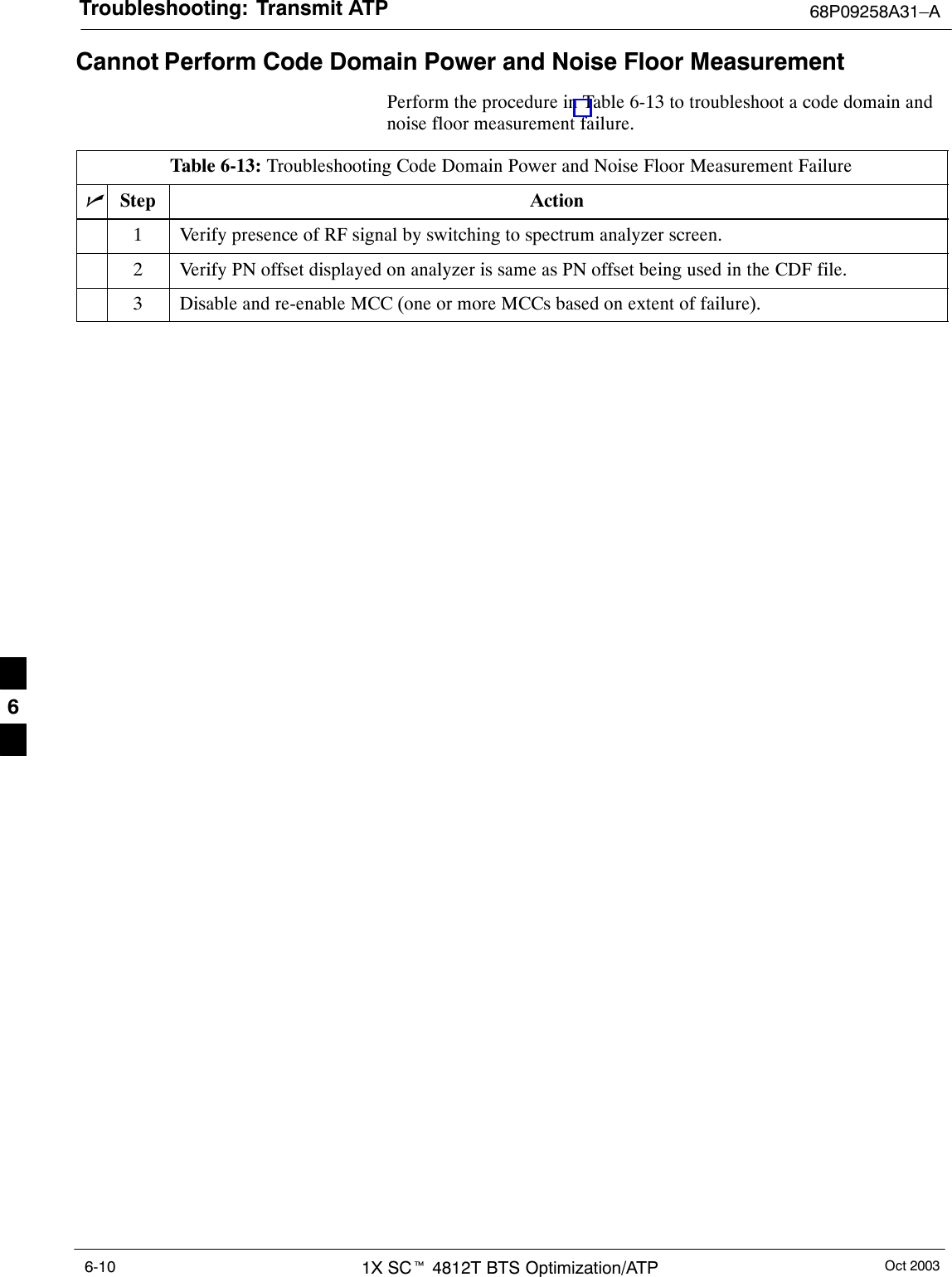 Troubleshooting: Transmit ATP 68P09258A31–AOct 20031X SCt 4812T BTS Optimization/ATP6-10Cannot Perform Code Domain Power and Noise Floor MeasurementPerform the procedure in Table 6-13 to troubleshoot a code domain andnoise floor measurement failure.Table 6-13: Troubleshooting Code Domain Power and Noise Floor Measurement FailurenStep Action1Verify presence of RF signal by switching to spectrum analyzer screen.2Verify PN offset displayed on analyzer is same as PN offset being used in the CDF file.3Disable and re-enable MCC (one or more MCCs based on extent of failure). 6