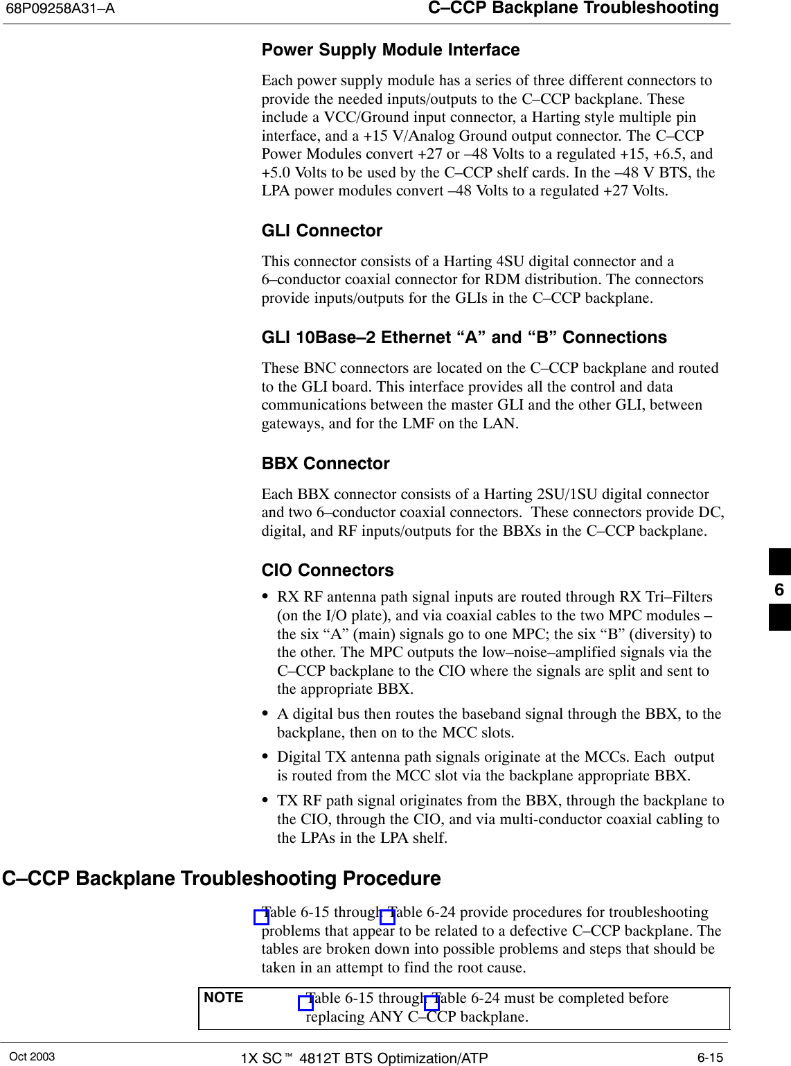 C–CCP Backplane Troubleshooting68P09258A31–AOct 2003 1X SCt 4812T BTS Optimization/ATP 6-15Power Supply Module InterfaceEach power supply module has a series of three different connectors toprovide the needed inputs/outputs to the C–CCP backplane. Theseinclude a VCC/Ground input connector, a Harting style multiple pininterface, and a +15 V/Analog Ground output connector. The C–CCPPower Modules convert +27 or –48 Volts to a regulated +15, +6.5, and+5.0 Volts to be used by the C–CCP shelf cards. In the –48 V BTS, theLPA power modules convert –48 Volts to a regulated +27 Volts.GLI ConnectorThis connector consists of a Harting 4SU digital connector and a6–conductor coaxial connector for RDM distribution. The connectorsprovide inputs/outputs for the GLIs in the C–CCP backplane.GLI 10Base–2 Ethernet “A” and “B” ConnectionsThese BNC connectors are located on the C–CCP backplane and routedto the GLI board. This interface provides all the control and datacommunications between the master GLI and the other GLI, betweengateways, and for the LMF on the LAN.BBX ConnectorEach BBX connector consists of a Harting 2SU/1SU digital connectorand two 6–conductor coaxial connectors.  These connectors provide DC,digital, and RF inputs/outputs for the BBXs in the C–CCP backplane.CIO ConnectorsSRX RF antenna path signal inputs are routed through RX Tri–Filters(on the I/O plate), and via coaxial cables to the two MPC modules –the six “A” (main) signals go to one MPC; the six “B” (diversity) tothe other. The MPC outputs the low–noise–amplified signals via theC–CCP backplane to the CIO where the signals are split and sent tothe appropriate BBX.SA digital bus then routes the baseband signal through the BBX, to thebackplane, then on to the MCC slots.SDigital TX antenna path signals originate at the MCCs. Each  outputis routed from the MCC slot via the backplane appropriate BBX.STX RF path signal originates from the BBX, through the backplane tothe CIO, through the CIO, and via multi-conductor coaxial cabling tothe LPAs in the LPA shelf.C–CCP Backplane Troubleshooting ProcedureTable 6-15 through Table 6-24 provide procedures for troubleshootingproblems that appear to be related to a defective C–CCP backplane. Thetables are broken down into possible problems and steps that should betaken in an attempt to find the root cause.NOTE Table 6-15 through Table 6-24 must be completed beforereplacing ANY C–CCP backplane.6