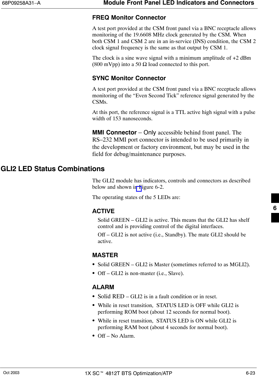 Module Front Panel LED Indicators and Connectors68P09258A31–AOct 2003 1X SCt 4812T BTS Optimization/ATP 6-23FREQ Monitor ConnectorA test port provided at the CSM front panel via a BNC receptacle allowsmonitoring of the 19.6608 MHz clock generated by the CSM. Whenboth CSM 1 and CSM 2 are in an in-service (INS) condition, the CSM 2clock signal frequency is the same as that output by CSM 1.The clock is a sine wave signal with a minimum amplitude of +2 dBm(800 mVpp) into a 50 Ω load connected to this port.SYNC Monitor ConnectorA test port provided at the CSM front panel via a BNC receptacle allowsmonitoring of the “Even Second Tick” reference signal generated by theCSMs.At this port, the reference signal is a TTL active high signal with a pulsewidth of 153 nanoseconds.MMI Connector – Only accessible behind front panel. TheRS–232 MMI port connector is intended to be used primarily inthe development or factory environment, but may be used in thefield for debug/maintenance purposes.GLI2 LED Status CombinationsThe GLI2 module has indicators, controls and connectors as describedbelow and shown in Figure 6-2.The operating states of the 5 LEDs are:ACTIVESolid GREEN – GLI2 is active. This means that the GLI2 has shelfcontrol and is providing control of the digital interfaces.Off – GLI2 is not active (i.e., Standby). The mate GLI2 should beactive.MASTERSSolid GREEN – GLI2 is Master (sometimes referred to as MGLI2).SOff – GLI2 is non-master (i.e., Slave).ALARMSSolid RED – GLI2 is in a fault condition or in reset.SWhile in reset transition,  STATUS LED is OFF while GLI2 isperforming ROM boot (about 12 seconds for normal boot).SWhile in reset transition,  STATUS LED is ON while GLI2 isperforming RAM boot (about 4 seconds for normal boot).SOff – No Alarm.6