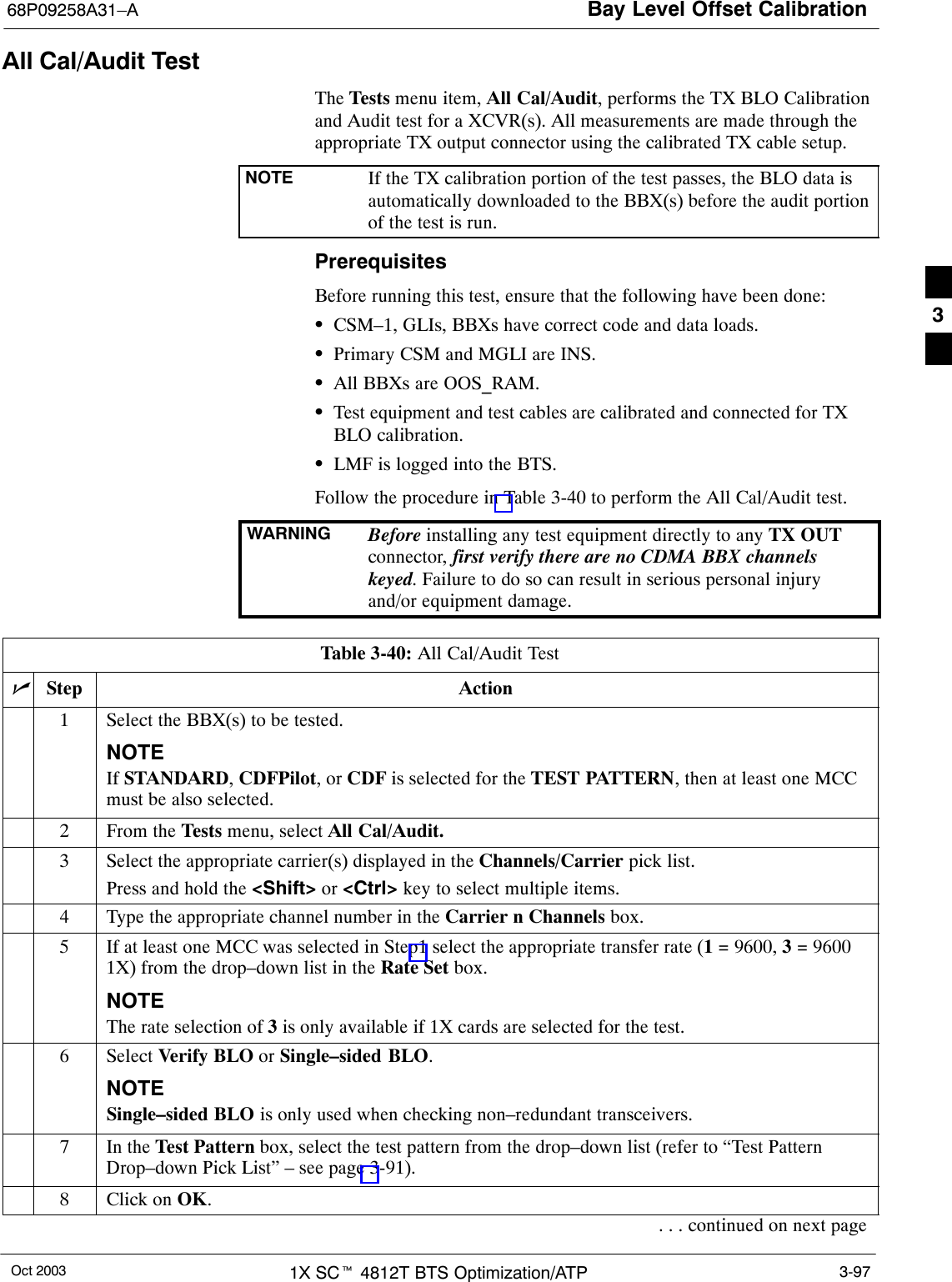 Bay Level Offset Calibration68P09258A31–AOct 2003 1X SCt 4812T BTS Optimization/ATP 3-97All Cal/Audit TestThe Tests menu item, All Cal/Audit, performs the TX BLO Calibrationand Audit test for a XCVR(s). All measurements are made through theappropriate TX output connector using the calibrated TX cable setup.NOTE If the TX calibration portion of the test passes, the BLO data isautomatically downloaded to the BBX(s) before the audit portionof the test is run.PrerequisitesBefore running this test, ensure that the following have been done:SCSM–1, GLIs, BBXs have correct code and data loads.SPrimary CSM and MGLI are INS.SAll BBXs are OOS_RAM.STest equipment and test cables are calibrated and connected for TXBLO calibration.SLMF is logged into the BTS.Follow the procedure in Table 3-40 to perform the All Cal/Audit test.WARNING Before installing any test equipment directly to any TX OUTconnector, first verify there are no CDMA BBX channelskeyed. Failure to do so can result in serious personal injuryand/or equipment damage.Table 3-40: All Cal/Audit TestnStep Action1Select the BBX(s) to be tested.NOTEIf STANDARD, CDFPilot, or CDF is selected for the TEST PATTERN, then at least one MCCmust be also selected.2From the Tests menu, select All Cal/Audit.3Select the appropriate carrier(s) displayed in the Channels/Carrier pick list.Press and hold the &lt;Shift&gt; or &lt;Ctrl&gt; key to select multiple items.4Type the appropriate channel number in the Carrier n Channels box.5If at least one MCC was selected in Step1 select the appropriate transfer rate (1 = 9600, 3 = 96001X) from the drop–down list in the Rate Set box.NOTEThe rate selection of 3 is only available if 1X cards are selected for the test.6 Select Verify BLO or Single–sided BLO.NOTESingle–sided BLO is only used when checking non–redundant transceivers.7In the Test Pattern box, select the test pattern from the drop–down list (refer to “Test PatternDrop–down Pick List” – see page 3-91).8Click on OK.. . . continued on next page3