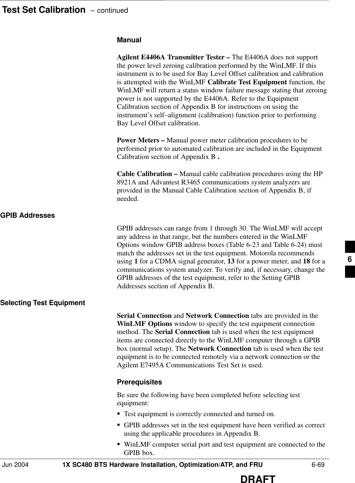 Test Set Calibration  – continuedJun 2004 1X SC480 BTS Hardware Installation, Optimization/ATP, and FRU  6-69DRAFTManualAgilent E4406A Transmitter Tester – The E4406A does not supportthe power level zeroing calibration performed by the WinLMF. If thisinstrument is to be used for Bay Level Offset calibration and calibrationis attempted with the WinLMF Calibrate Test Equipment function, theWinLMF will return a status window failure message stating that zeroingpower is not supported by the E4406A. Refer to the EquipmentCalibration section of Appendix B for instructions on using theinstrument’s self–alignment (calibration) function prior to performingBay Level Offset calibration.Power Meters – Manual power meter calibration procedures to beperformed prior to automated calibration are included in the EquipmentCalibration section of Appendix B .Cable Calibration – Manual cable calibration procedures using the HP8921A and Advantest R3465 communications system analyzers areprovided in the Manual Cable Calibration section of Appendix B, ifneeded.GPIB AddressesGPIB addresses can range from 1 through 30. The WinLMF will acceptany address in that range, but the numbers entered in the WinLMFOptions window GPIB address boxes (Table 6-23 and Table 6-24) mustmatch the addresses set in the test equipment. Motorola recommendsusing 1 for a CDMA signal generator, 13 for a power meter, and 18 for acommunications system analyzer. To verify and, if necessary, change theGPIB addresses of the test equipment, refer to the Setting GPIBAddresses section of Appendix B.Selecting Test EquipmentSerial Connection and Network Connection tabs are provided in theWinLMF Options window to specify the test equipment connectionmethod. The Serial Connection tab is used when the test equipmentitems are connected directly to the WinLMF computer through a GPIBbox (normal setup). The Network Connection tab is used when the testequipment is to be connected remotely via a network connection or theAgilent E7495A Communications Test Set is used.PrerequisitesBe sure the following have been completed before selecting testequipment:STest equipment is correctly connected and turned on.SGPIB addresses set in the test equipment have been verified as correctusing the applicable procedures in Appendix B.SWinLMF computer serial port and test equipment are connected to theGPIB box.6