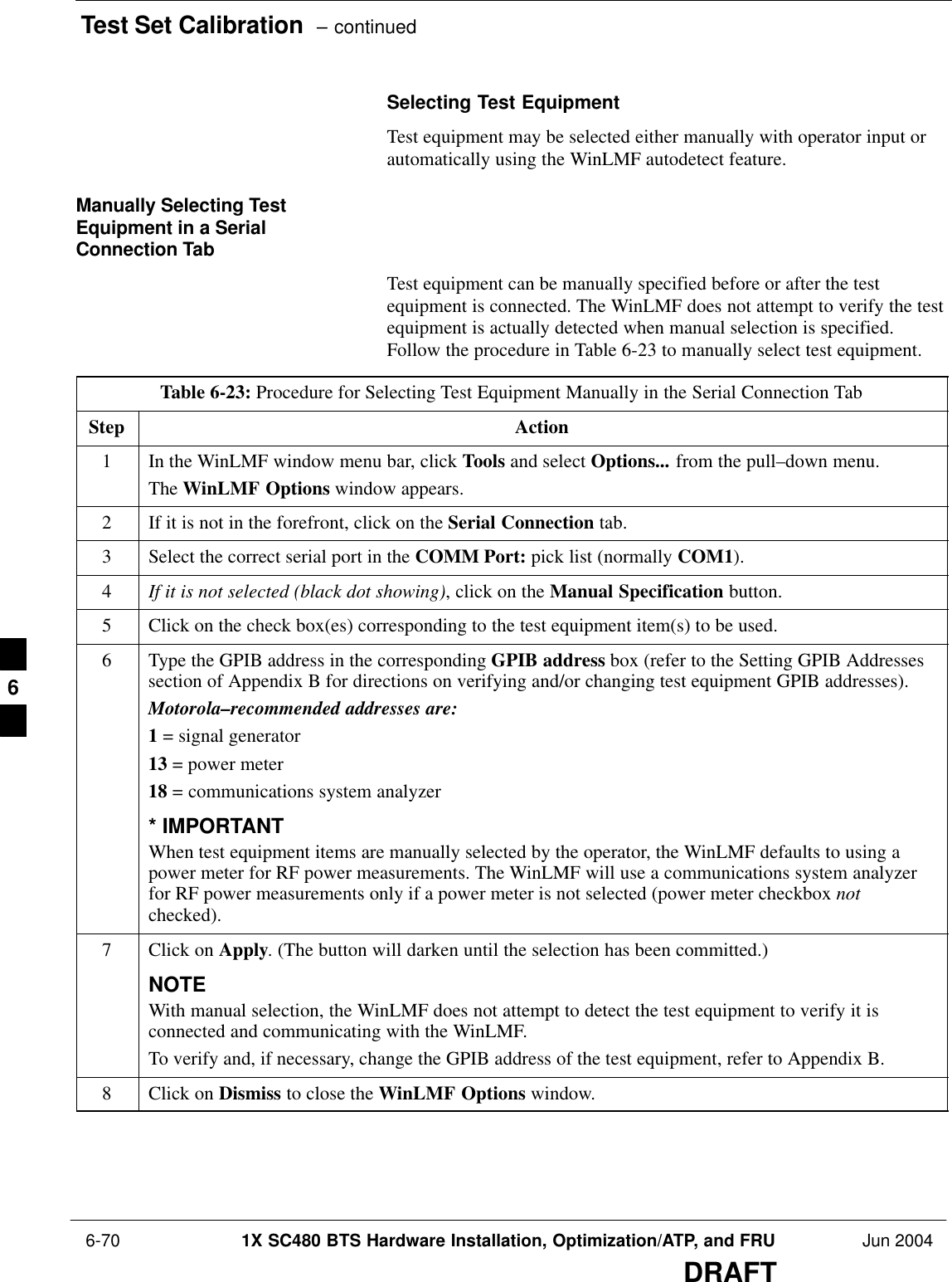 Test Set Calibration  – continued 6-70 1X SC480 BTS Hardware Installation, Optimization/ATP, and FRU Jun 2004DRAFTSelecting Test EquipmentTest equipment may be selected either manually with operator input orautomatically using the WinLMF autodetect feature.Manually Selecting TestEquipment in a SerialConnection TabTest equipment can be manually specified before or after the testequipment is connected. The WinLMF does not attempt to verify the testequipment is actually detected when manual selection is specified.Follow the procedure in Table 6-23 to manually select test equipment.Table 6-23: Procedure for Selecting Test Equipment Manually in the Serial Connection TabStep Action1In the WinLMF window menu bar, click Tools and select Options... from the pull–down menu.The WinLMF Options window appears.2If it is not in the forefront, click on the Serial Connection tab.3Select the correct serial port in the COMM Port: pick list (normally COM1).4If it is not selected (black dot showing), click on the Manual Specification button.5Click on the check box(es) corresponding to the test equipment item(s) to be used.6Type the GPIB address in the corresponding GPIB address box (refer to the Setting GPIB Addressessection of Appendix B for directions on verifying and/or changing test equipment GPIB addresses).Motorola–recommended addresses are:1 = signal generator13 = power meter18 = communications system analyzer* IMPORTANTWhen test equipment items are manually selected by the operator, the WinLMF defaults to using apower meter for RF power measurements. The WinLMF will use a communications system analyzerfor RF power measurements only if a power meter is not selected (power meter checkbox notchecked).7Click on Apply. (The button will darken until the selection has been committed.)NOTEWith manual selection, the WinLMF does not attempt to detect the test equipment to verify it isconnected and communicating with the WinLMF.To verify and, if necessary, change the GPIB address of the test equipment, refer to Appendix B.8Click on Dismiss to close the WinLMF Options window. 6
