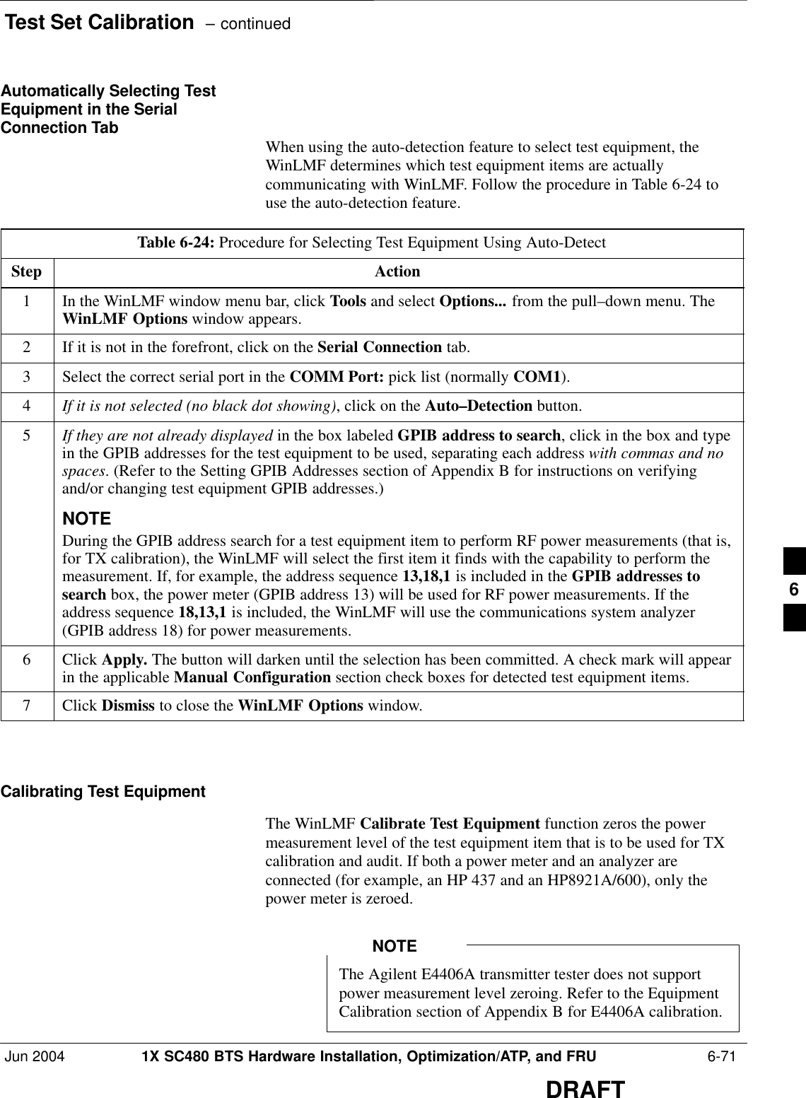 Test Set Calibration  – continuedJun 2004 1X SC480 BTS Hardware Installation, Optimization/ATP, and FRU  6-71DRAFTAutomatically Selecting TestEquipment in the SerialConnection Tab When using the auto-detection feature to select test equipment, theWinLMF determines which test equipment items are actuallycommunicating with WinLMF. Follow the procedure in Table 6-24 touse the auto-detection feature.Table 6-24: Procedure for Selecting Test Equipment Using Auto-DetectStep Action1In the WinLMF window menu bar, click Tools and select Options... from the pull–down menu. TheWinLMF Options window appears.2If it is not in the forefront, click on the Serial Connection tab.3Select the correct serial port in the COMM Port: pick list (normally COM1).4If it is not selected (no black dot showing), click on the Auto–Detection button.5If they are not already displayed in the box labeled GPIB address to search, click in the box and typein the GPIB addresses for the test equipment to be used, separating each address with commas and nospaces. (Refer to the Setting GPIB Addresses section of Appendix B for instructions on verifyingand/or changing test equipment GPIB addresses.)NOTEDuring the GPIB address search for a test equipment item to perform RF power measurements (that is,for TX calibration), the WinLMF will select the first item it finds with the capability to perform themeasurement. If, for example, the address sequence 13,18,1 is included in the GPIB addresses tosearch box, the power meter (GPIB address 13) will be used for RF power measurements. If theaddress sequence 18,13,1 is included, the WinLMF will use the communications system analyzer(GPIB address 18) for power measurements.6 Click Apply. The button will darken until the selection has been committed. A check mark will appearin the applicable Manual Configuration section check boxes for detected test equipment items.7 Click Dismiss to close the WinLMF Options window.  Calibrating Test EquipmentThe WinLMF Calibrate Test Equipment function zeros the powermeasurement level of the test equipment item that is to be used for TXcalibration and audit. If both a power meter and an analyzer areconnected (for example, an HP 437 and an HP8921A/600), only thepower meter is zeroed.The Agilent E4406A transmitter tester does not supportpower measurement level zeroing. Refer to the EquipmentCalibration section of Appendix B for E4406A calibration.NOTE6