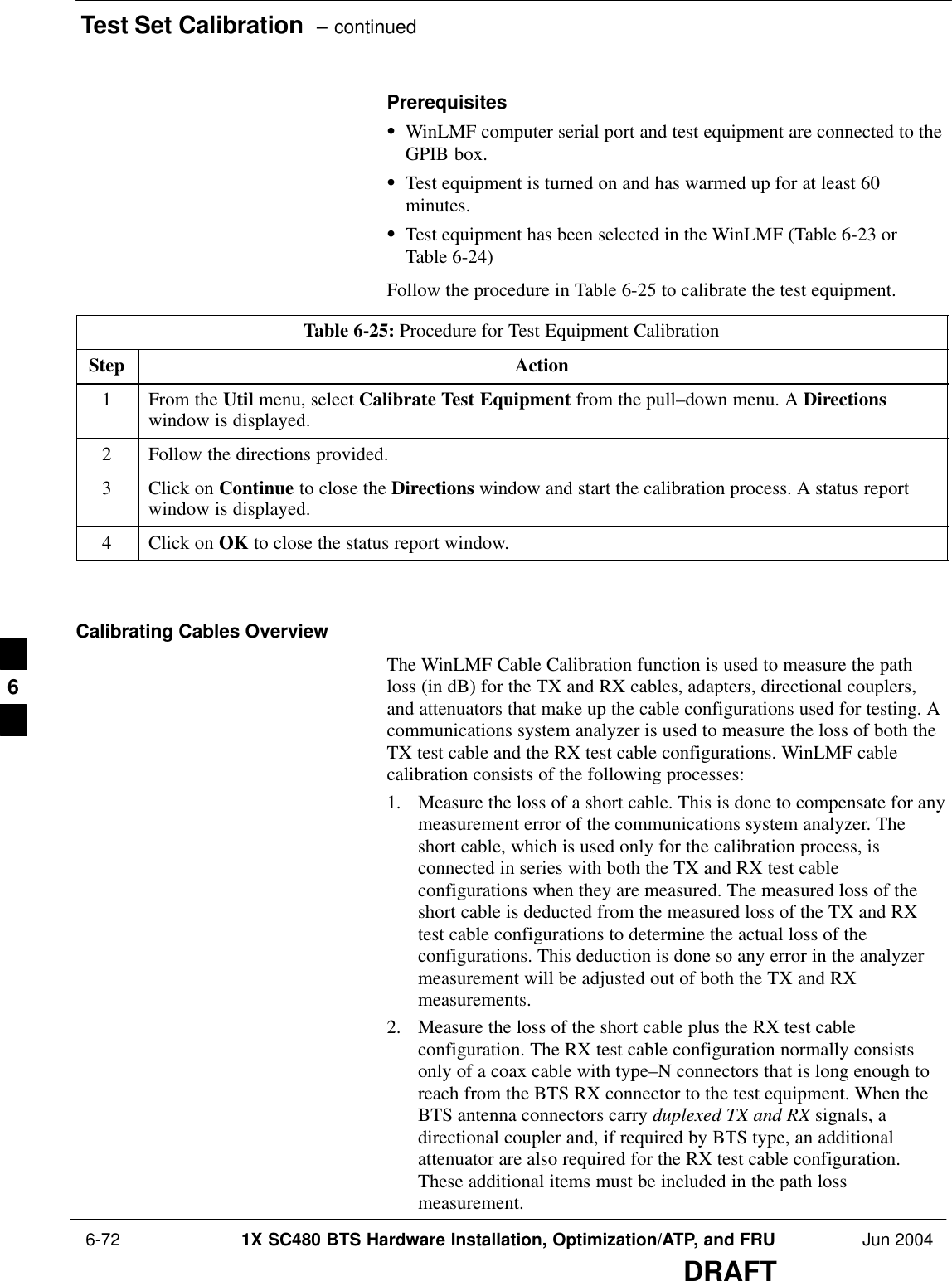 Test Set Calibration  – continued 6-72 1X SC480 BTS Hardware Installation, Optimization/ATP, and FRU Jun 2004DRAFTPrerequisitesSWinLMF computer serial port and test equipment are connected to theGPIB box.STest equipment is turned on and has warmed up for at least 60minutes.STest equipment has been selected in the WinLMF (Table 6-23 orTable 6-24)Follow the procedure in Table 6-25 to calibrate the test equipment.Table 6-25: Procedure for Test Equipment CalibrationStep Action1From the Util menu, select Calibrate Test Equipment from the pull–down menu. A Directionswindow is displayed.2Follow the directions provided.3Click on Continue to close the Directions window and start the calibration process. A status reportwindow is displayed.4Click on OK to close the status report window.  Calibrating Cables OverviewThe WinLMF Cable Calibration function is used to measure the pathloss (in dB) for the TX and RX cables, adapters, directional couplers,and attenuators that make up the cable configurations used for testing. Acommunications system analyzer is used to measure the loss of both theTX test cable and the RX test cable configurations. WinLMF cablecalibration consists of the following processes:1. Measure the loss of a short cable. This is done to compensate for anymeasurement error of the communications system analyzer. Theshort cable, which is used only for the calibration process, isconnected in series with both the TX and RX test cableconfigurations when they are measured. The measured loss of theshort cable is deducted from the measured loss of the TX and RXtest cable configurations to determine the actual loss of theconfigurations. This deduction is done so any error in the analyzermeasurement will be adjusted out of both the TX and RXmeasurements.2. Measure the loss of the short cable plus the RX test cableconfiguration. The RX test cable configuration normally consistsonly of a coax cable with type–N connectors that is long enough toreach from the BTS RX connector to the test equipment. When theBTS antenna connectors carry duplexed TX and RX signals, adirectional coupler and, if required by BTS type, an additionalattenuator are also required for the RX test cable configuration.These additional items must be included in the path lossmeasurement.6