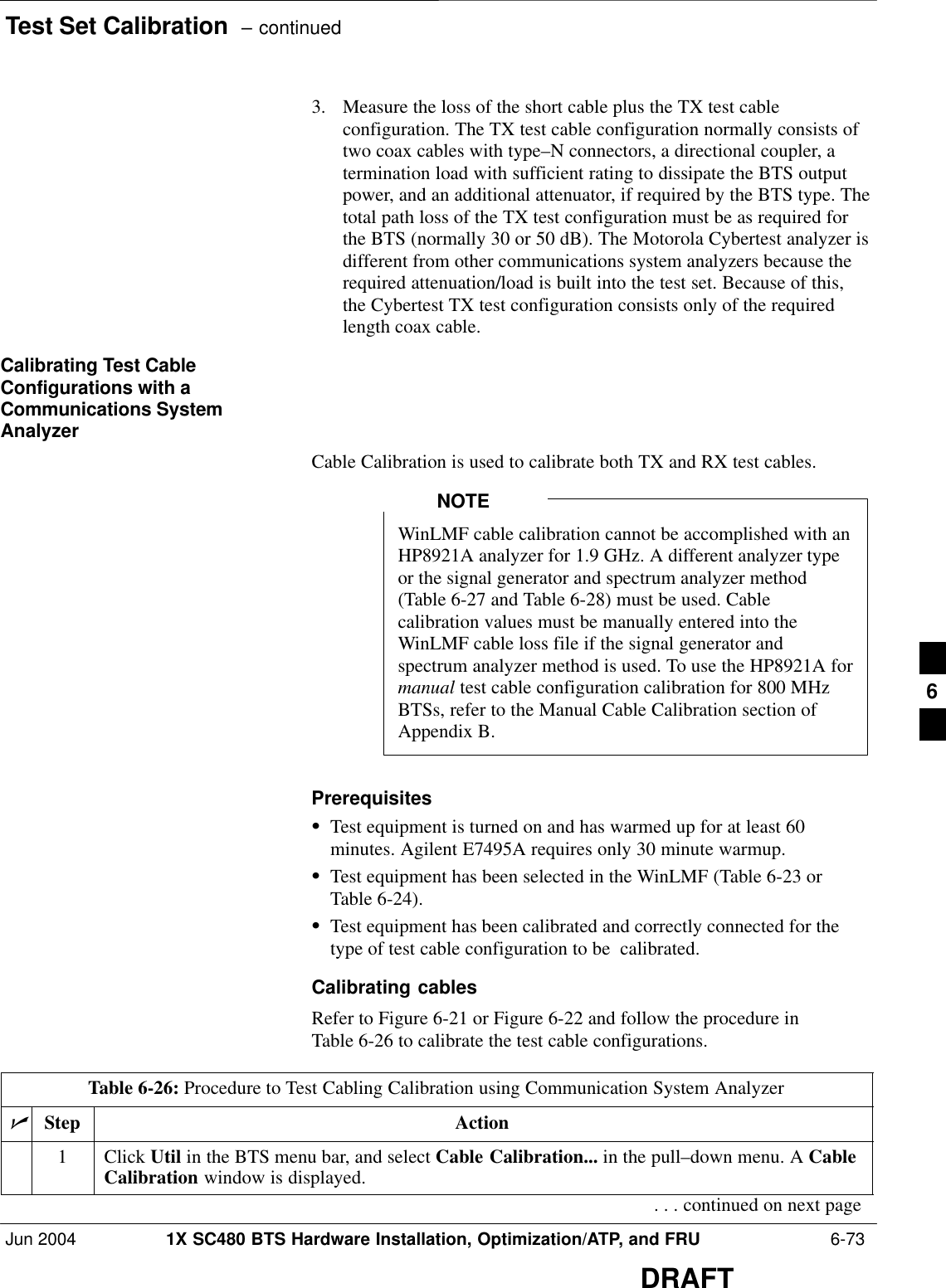Test Set Calibration  – continuedJun 2004 1X SC480 BTS Hardware Installation, Optimization/ATP, and FRU  6-73DRAFT3. Measure the loss of the short cable plus the TX test cableconfiguration. The TX test cable configuration normally consists oftwo coax cables with type–N connectors, a directional coupler, atermination load with sufficient rating to dissipate the BTS outputpower, and an additional attenuator, if required by the BTS type. Thetotal path loss of the TX test configuration must be as required forthe BTS (normally 30 or 50 dB). The Motorola Cybertest analyzer isdifferent from other communications system analyzers because therequired attenuation/load is built into the test set. Because of this,the Cybertest TX test configuration consists only of the requiredlength coax cable.Calibrating Test CableConfigurations with aCommunications SystemAnalyzerCable Calibration is used to calibrate both TX and RX test cables.WinLMF cable calibration cannot be accomplished with anHP8921A analyzer for 1.9 GHz. A different analyzer typeor the signal generator and spectrum analyzer method(Table 6-27 and Table 6-28) must be used. Cablecalibration values must be manually entered into theWinLMF cable loss file if the signal generator andspectrum analyzer method is used. To use the HP8921A formanual test cable configuration calibration for 800 MHzBTSs, refer to the Manual Cable Calibration section ofAppendix B.NOTEPrerequisitesSTest equipment is turned on and has warmed up for at least 60minutes. Agilent E7495A requires only 30 minute warmup.STest equipment has been selected in the WinLMF (Table 6-23 orTable 6-24).STest equipment has been calibrated and correctly connected for thetype of test cable configuration to be  calibrated.Calibrating cablesRefer to Figure 6-21 or Figure 6-22 and follow the procedure inTable 6-26 to calibrate the test cable configurations.Table 6-26: Procedure to Test Cabling Calibration using Communication System AnalyzernStep Action1 Click Util in the BTS menu bar, and select Cable Calibration... in the pull–down menu. A CableCalibration window is displayed.. . . continued on next page6