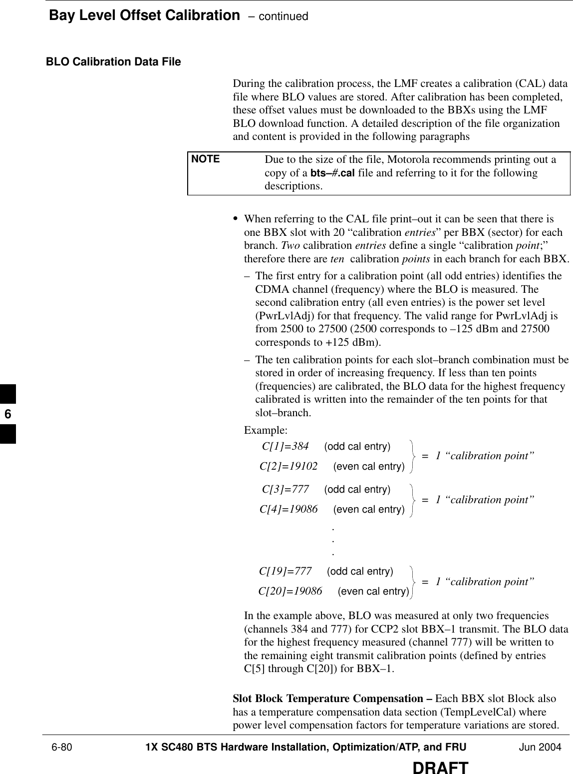 Bay Level Offset Calibration  – continued 6-80 1X SC480 BTS Hardware Installation, Optimization/ATP, and FRU Jun 2004DRAFTBLO Calibration Data FileDuring the calibration process, the LMF creates a calibration (CAL) datafile where BLO values are stored. After calibration has been completed,these offset values must be downloaded to the BBXs using the LMFBLO download function. A detailed description of the file organizationand content is provided in the following paragraphsNOTE Due to the size of the file, Motorola recommends printing out acopy of a bts–#.cal file and referring to it for the followingdescriptions.SWhen referring to the CAL file print–out it can be seen that there isone BBX slot with 20 “calibration entries” per BBX (sector) for eachbranch. Two calibration entries define a single “calibration point;”therefore there are ten  calibration points in each branch for each BBX.– The first entry for a calibration point (all odd entries) identifies theCDMA channel (frequency) where the BLO is measured. Thesecond calibration entry (all even entries) is the power set level(PwrLvlAdj) for that frequency. The valid range for PwrLvlAdj isfrom 2500 to 27500 (2500 corresponds to –125 dBm and 27500corresponds to +125 dBm).– The ten calibration points for each slot–branch combination must bestored in order of increasing frequency. If less than ten points(frequencies) are calibrated, the BLO data for the highest frequencycalibrated is written into the remainder of the ten points for thatslot–branch.Example:C[1]=384     (odd cal entry)C[2]=19102     (even cal entry)C[3]=777     (odd cal entry)C[4]=19086     (even cal entry)C[19]=777     (odd cal entry)C[20]=19086     (even cal entry)...=  1 “calibration point”=  1 “calibration point”=  1 “calibration point”In the example above, BLO was measured at only two frequencies(channels 384 and 777) for CCP2 slot BBX–1 transmit. The BLO datafor the highest frequency measured (channel 777) will be written tothe remaining eight transmit calibration points (defined by entriesC[5] through C[20]) for BBX–1.Slot Block Temperature Compensation – Each BBX slot Block alsohas a temperature compensation data section (TempLevelCal) wherepower level compensation factors for temperature variations are stored.6