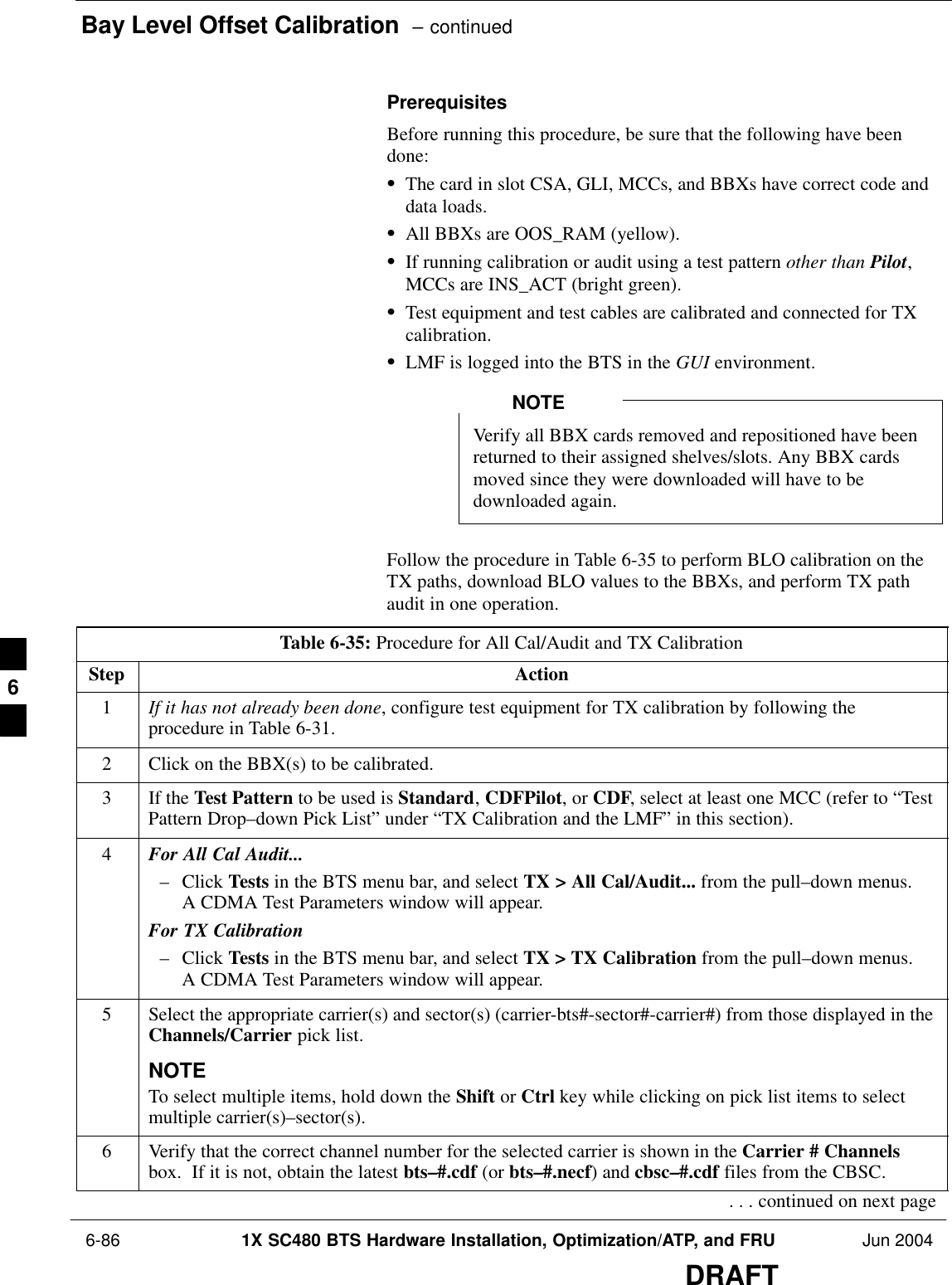 Bay Level Offset Calibration  – continued 6-86 1X SC480 BTS Hardware Installation, Optimization/ATP, and FRU Jun 2004DRAFTPrerequisitesBefore running this procedure, be sure that the following have beendone:SThe card in slot CSA, GLI, MCCs, and BBXs have correct code anddata loads.SAll BBXs are OOS_RAM (yellow).SIf running calibration or audit using a test pattern other than Pilot,MCCs are INS_ACT (bright green).STest equipment and test cables are calibrated and connected for TXcalibration.SLMF is logged into the BTS in the GUI environment.Verify all BBX cards removed and repositioned have beenreturned to their assigned shelves/slots. Any BBX cardsmoved since they were downloaded will have to bedownloaded again.NOTEFollow the procedure in Table 6-35 to perform BLO calibration on theTX paths, download BLO values to the BBXs, and perform TX pathaudit in one operation.Table 6-35: Procedure for All Cal/Audit and TX CalibrationStep Action1If it has not already been done, configure test equipment for TX calibration by following theprocedure in Table 6-31.2Click on the BBX(s) to be calibrated.3If the Test Pattern to be used is Standard, CDFPilot, or CDF, select at least one MCC (refer to “TestPattern Drop–down Pick List” under “TX Calibration and the LMF” in this section).4For All Cal Audit...– Click Tests in the BTS menu bar, and select TX &gt; All Cal/Audit... from the pull–down menus.A CDMA Test Parameters window will appear.For TX Calibration– Click Tests in the BTS menu bar, and select TX &gt; TX Calibration from the pull–down menus.A CDMA Test Parameters window will appear.5Select the appropriate carrier(s) and sector(s) (carrier-bts#-sector#-carrier#) from those displayed in theChannels/Carrier pick list.NOTETo select multiple items, hold down the Shift or Ctrl key while clicking on pick list items to selectmultiple carrier(s)–sector(s).6Verify that the correct channel number for the selected carrier is shown in the Carrier # Channelsbox.  If it is not, obtain the latest bts–#.cdf (or bts–#.necf) and cbsc–#.cdf files from the CBSC.. . . continued on next page6