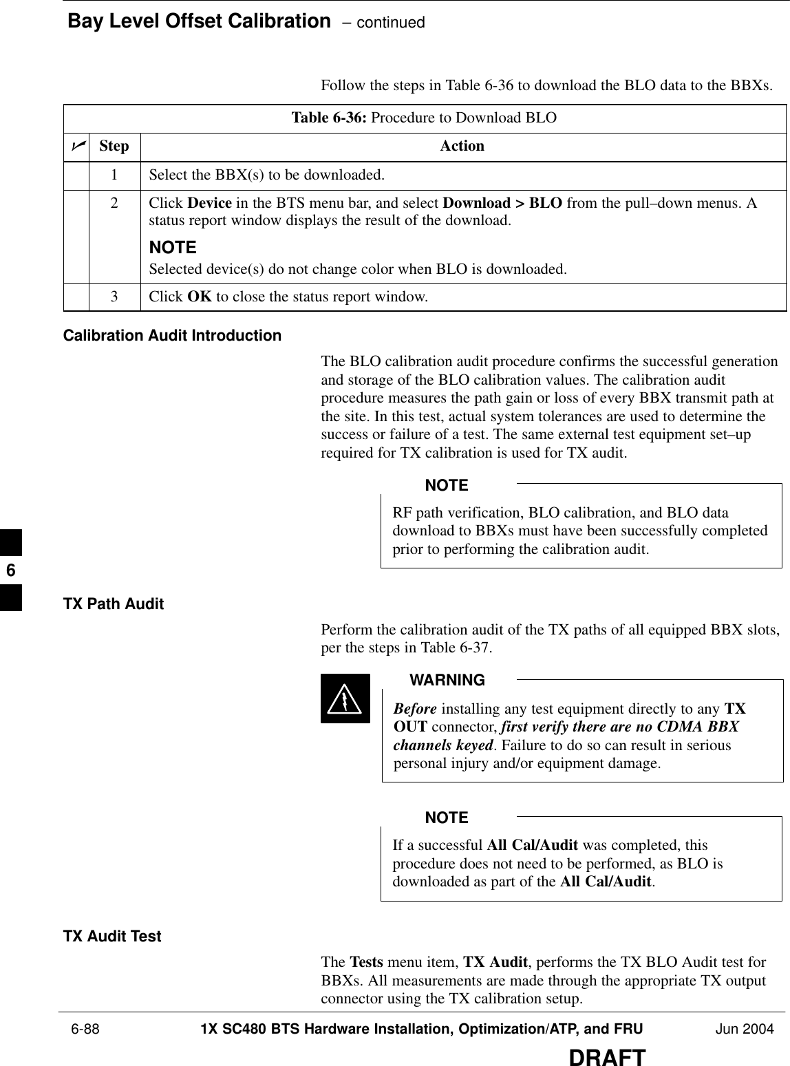 Bay Level Offset Calibration  – continued 6-88 1X SC480 BTS Hardware Installation, Optimization/ATP, and FRU Jun 2004DRAFTFollow the steps in Table 6-36 to download the BLO data to the BBXs.Table 6-36: Procedure to Download BLOnStep Action1Select the BBX(s) to be downloaded.2 Click Device in the BTS menu bar, and select Download &gt; BLO from the pull–down menus. Astatus report window displays the result of the download.NOTESelected device(s) do not change color when BLO is downloaded.3 Click OK to close the status report window.Calibration Audit IntroductionThe BLO calibration audit procedure confirms the successful generationand storage of the BLO calibration values. The calibration auditprocedure measures the path gain or loss of every BBX transmit path atthe site. In this test, actual system tolerances are used to determine thesuccess or failure of a test. The same external test equipment set–uprequired for TX calibration is used for TX audit.RF path verification, BLO calibration, and BLO datadownload to BBXs must have been successfully completedprior to performing the calibration audit.NOTETX Path AuditPerform the calibration audit of the TX paths of all equipped BBX slots,per the steps in Table 6-37.Before installing any test equipment directly to any TXOUT connector, first verify there are no CDMA BBXchannels keyed. Failure to do so can result in seriouspersonal injury and/or equipment damage.WARNINGIf a successful All Cal/Audit was completed, thisprocedure does not need to be performed, as BLO isdownloaded as part of the All Cal/Audit.NOTETX Audit TestThe Tests menu item, TX Audit, performs the TX BLO Audit test forBBXs. All measurements are made through the appropriate TX outputconnector using the TX calibration setup.6